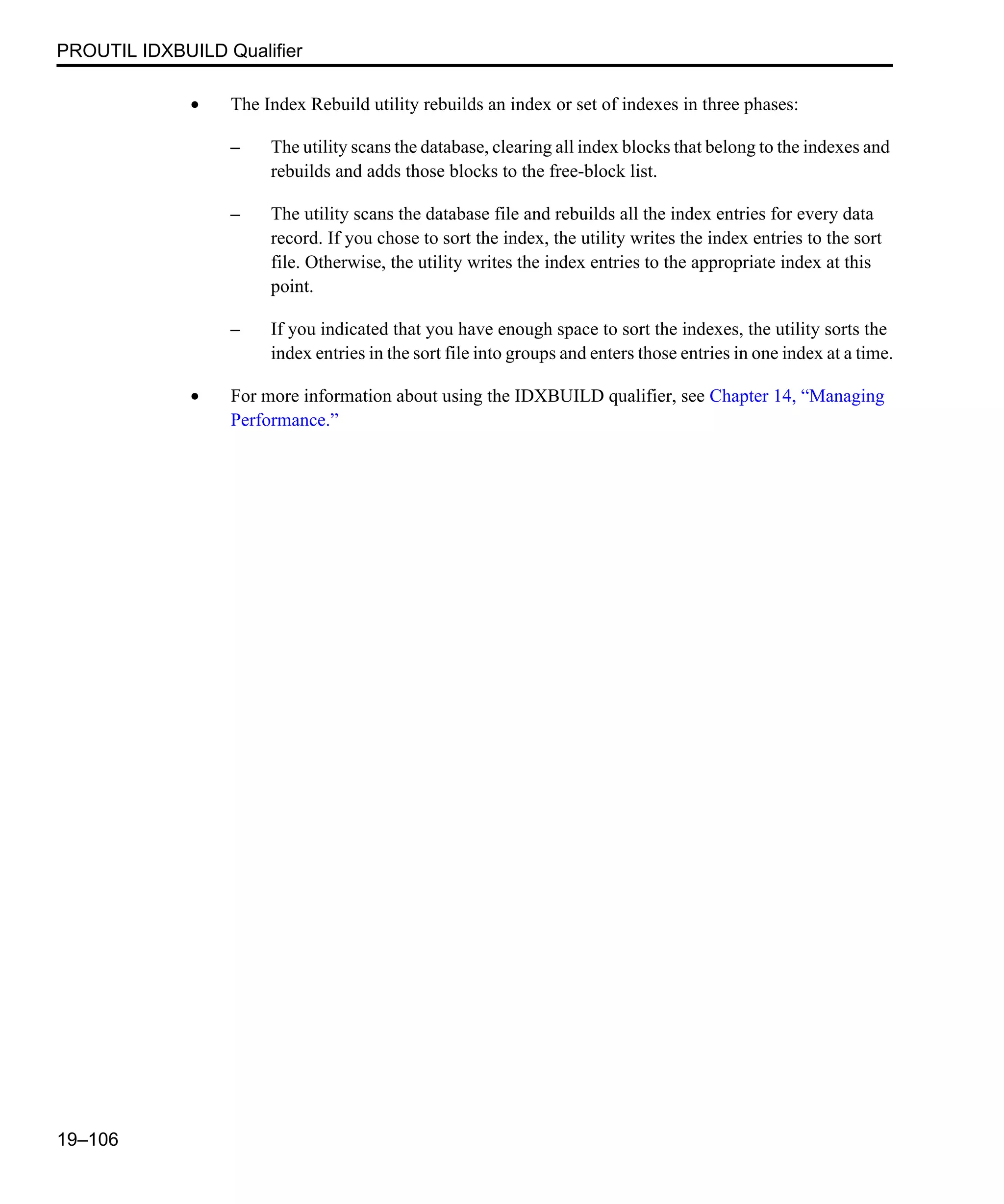 PROUTIL IDXBUILD Qualifier 19–106 • The Index Rebuild utility rebuilds an index or set of indexes in three phases: – The utility scans the database, clearing all index blocks that belong to the indexes and rebuilds and adds those blocks to the free-block list. – The utility scans the database file and rebuilds all the index entries for every data record. If you chose to sort the index, the utility writes the index entries to the sort file. Otherwise, the utility writes the index entries to the appropriate index at this point. – If you indicated that you have enough space to sort the indexes, the utility sorts the index entries in the sort file into groups and enters those entries in one index at a time. • For more information about using the IDXBUILD qualifier, see Chapter 14, “Managing Performance.” 