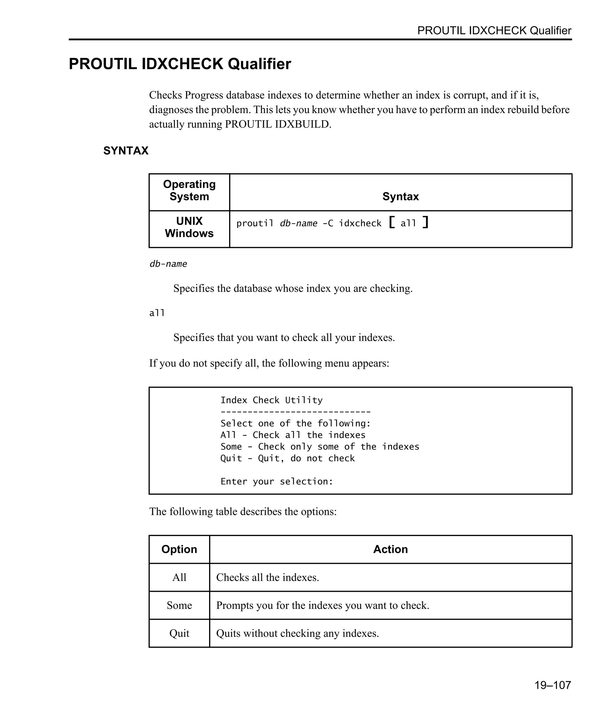PROUTIL IDXCHECK Qualifier 19–107 PROUTIL IDXCHECK Qualifier Checks Progress database indexes to determine whether an index is corrupt, and if it is, diagnoses the problem. This lets you know whether you have to perform an index rebuild before actually running PROUTIL IDXBUILD. SYNTAX db-name Specifies the database whose index you are checking. all Specifies that you want to check all your indexes. If you do not specify all, the following menu appears: The following table describes the options: Operating System Syntax UNIX Windows proutil db-name -C idxcheck [ all ] Index Check Utility ---------------------------- Select one of the following: All - Check all the indexes Some - Check only some of the indexes Quit - Quit, do not check Enter your selection: Option Action All Checks all the indexes. Some Prompts you for the indexes you want to check. Quit Quits without checking any indexes. 