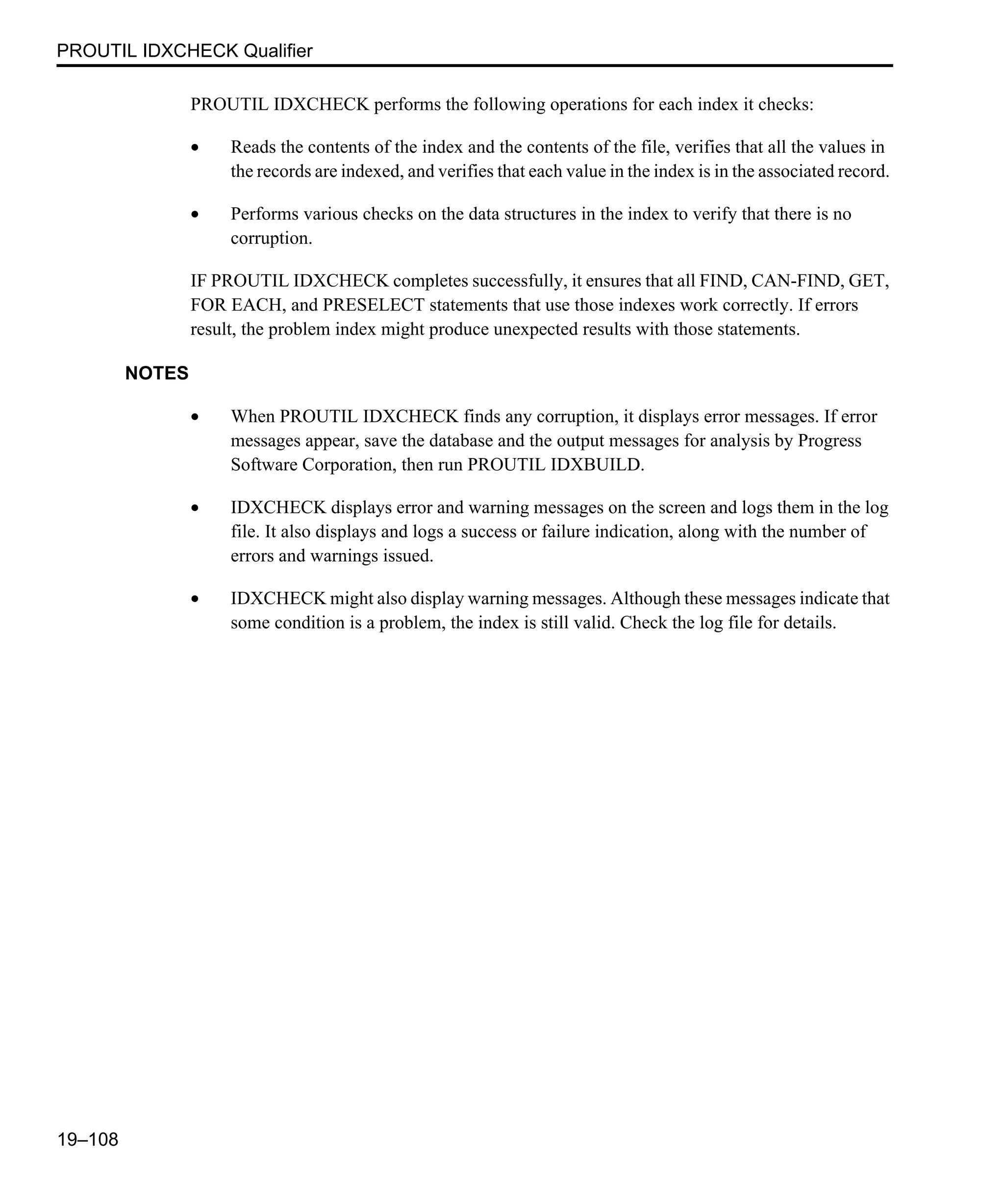 PROUTIL IDXCHECK Qualifier 19–108 PROUTIL IDXCHECK performs the following operations for each index it checks: • Reads the contents of the index and the contents of the file, verifies that all the values in the records are indexed, and verifies that each value in the index is in the associated record. • Performs various checks on the data structures in the index to verify that there is no corruption. IF PROUTIL IDXCHECK completes successfully, it ensures that all FIND, CAN-FIND, GET, FOR EACH, and PRESELECT statements that use those indexes work correctly. If errors result, the problem index might produce unexpected results with those statements. NOTES • When PROUTIL IDXCHECK finds any corruption, it displays error messages. If error messages appear, save the database and the output messages for analysis by Progress Software Corporation, then run PROUTIL IDXBUILD. • IDXCHECK displays error and warning messages on the screen and logs them in the log file. It also displays and logs a success or failure indication, along with the number of errors and warnings issued. • IDXCHECK might also display warning messages. Although these messages indicate that some condition is a problem, the index is still valid. Check the log file for details. 