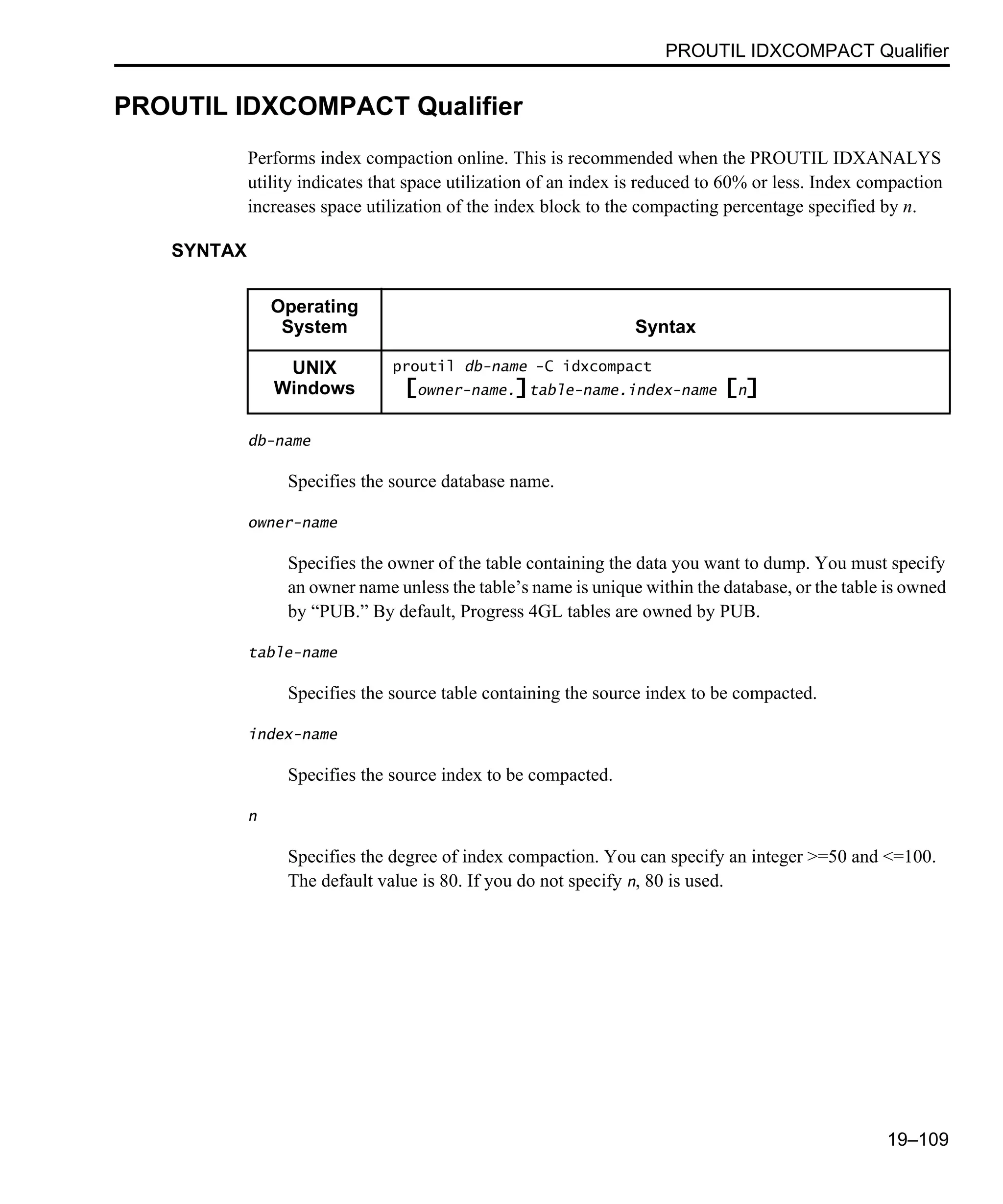 PROUTIL IDXCOMPACT Qualifier 19–109 PROUTIL IDXCOMPACT Qualifier Performs index compaction online. This is recommended when the PROUTIL IDXANALYS utility indicates that space utilization of an index is reduced to 60% or less. Index compaction increases space utilization of the index block to the compacting percentage specified by n. SYNTAX db-name Specifies the source database name. owner-name Specifies the owner of the table containing the data you want to dump. You must specify an owner name unless the table’s name is unique within the database, or the table is owned by “PUB.” By default, Progress 4GL tables are owned by PUB. table-name Specifies the source table containing the source index to be compacted. index-name Specifies the source index to be compacted. n Specifies the degree of index compaction. You can specify an integer >=50 and <=100. The default value is 80. If you do not specify n, 80 is used. Operating System Syntax UNIX Windows proutil db-name -C idxcompact [owner-name.]table-name.index-name [n] 