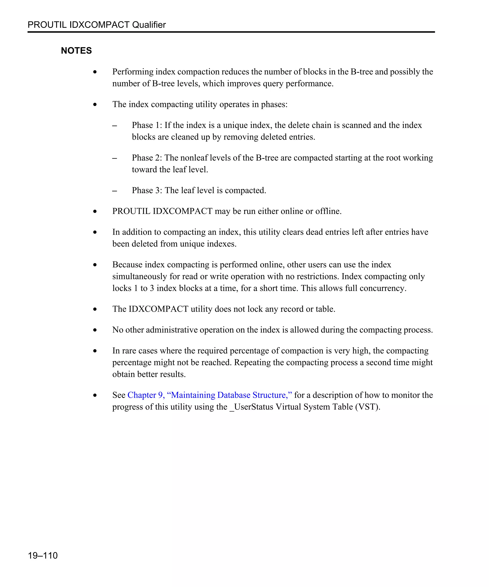 PROUTIL IDXCOMPACT Qualifier 19–110 NOTES • Performing index compaction reduces the number of blocks in the B-tree and possibly the number of B-tree levels, which improves query performance. • The index compacting utility operates in phases: – Phase 1: If the index is a unique index, the delete chain is scanned and the index blocks are cleaned up by removing deleted entries. – Phase 2: The nonleaf levels of the B-tree are compacted starting at the root working toward the leaf level. – Phase 3: The leaf level is compacted. • PROUTIL IDXCOMPACT may be run either online or offline. • In addition to compacting an index, this utility clears dead entries left after entries have been deleted from unique indexes. • Because index compacting is performed online, other users can use the index simultaneously for read or write operation with no restrictions. Index compacting only locks 1 to 3 index blocks at a time, for a short time. This allows full concurrency. • The IDXCOMPACT utility does not lock any record or table. • No other administrative operation on the index is allowed during the compacting process. • In rare cases where the required percentage of compaction is very high, the compacting percentage might not be reached. Repeating the compacting process a second time might obtain better results. • See Chapter 9, “Maintaining Database Structure,” for a description of how to monitor the progress of this utility using the _UserStatus Virtual System Table (VST). 
