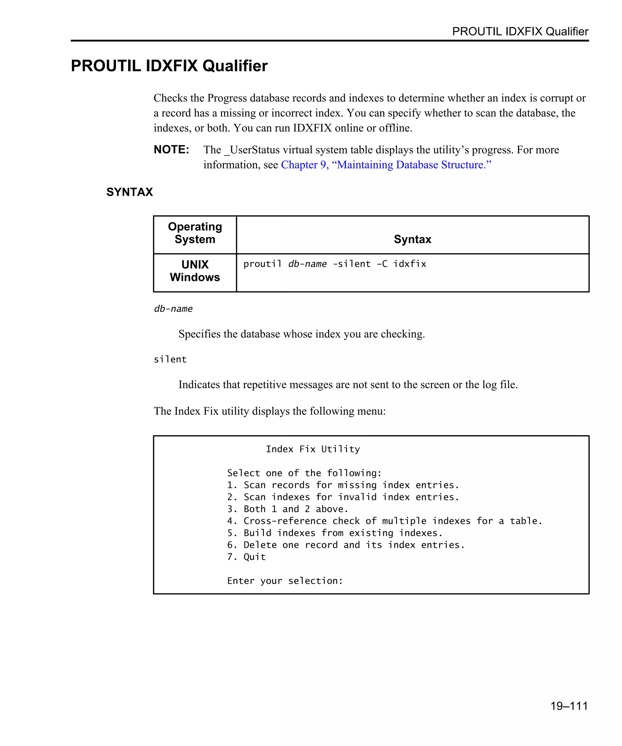 PROUTIL IDXFIX Qualifier 19–111 PROUTIL IDXFIX Qualifier Checks the Progress database records and indexes to determine whether an index is corrupt or a record has a missing or incorrect index. You can specify whether to scan the database, the indexes, or both. You can run IDXFIX online or offline. NOTE: The _UserStatus virtual system table displays the utility’s progress. For more information, see Chapter 9, “Maintaining Database Structure.” SYNTAX db-name Specifies the database whose index you are checking. silent Indicates that repetitive messages are not sent to the screen or the log file. The Index Fix utility displays the following menu: Operating System Syntax UNIX Windows proutil db-name -silent -C idxfix Index Fix Utility Select one of the following: 1. Scan records for missing index entries. 2. Scan indexes for invalid index entries. 3. Both 1 and 2 above. 4. Cross-reference check of multiple indexes for a table. 5. Build indexes from existing indexes. 6. Delete one record and its index entries. 7. Quit Enter your selection: 