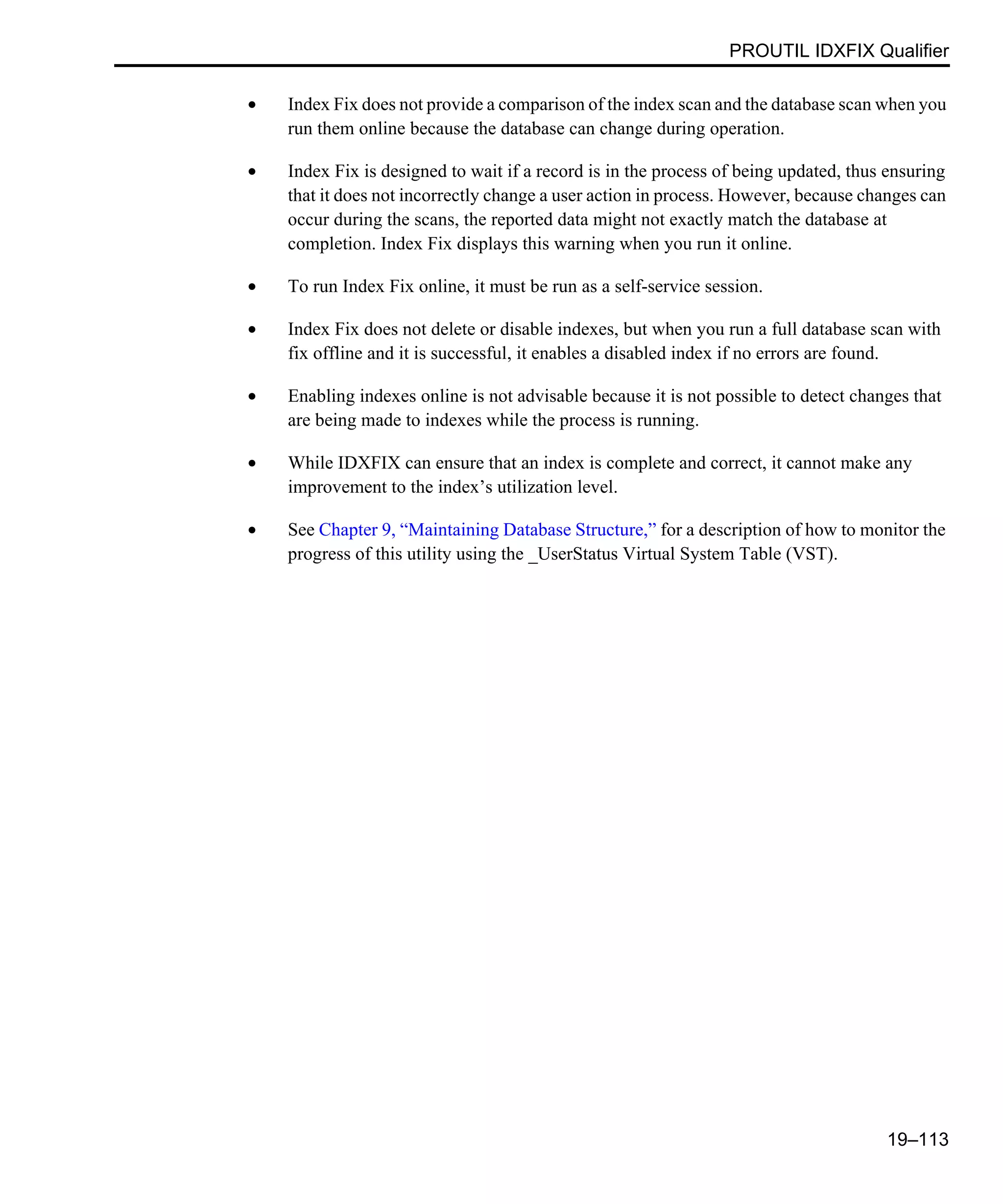 PROUTIL IDXFIX Qualifier 19–113 • Index Fix does not provide a comparison of the index scan and the database scan when you run them online because the database can change during operation. • Index Fix is designed to wait if a record is in the process of being updated, thus ensuring that it does not incorrectly change a user action in process. However, because changes can occur during the scans, the reported data might not exactly match the database at completion. Index Fix displays this warning when you run it online. • To run Index Fix online, it must be run as a self-service session. • Index Fix does not delete or disable indexes, but when you run a full database scan with fix offline and it is successful, it enables a disabled index if no errors are found. • Enabling indexes online is not advisable because it is not possible to detect changes that are being made to indexes while the process is running. • While IDXFIX can ensure that an index is complete and correct, it cannot make any improvement to the index’s utilization level. • See Chapter 9, “Maintaining Database Structure,” for a description of how to monitor the progress of this utility using the _UserStatus Virtual System Table (VST). 