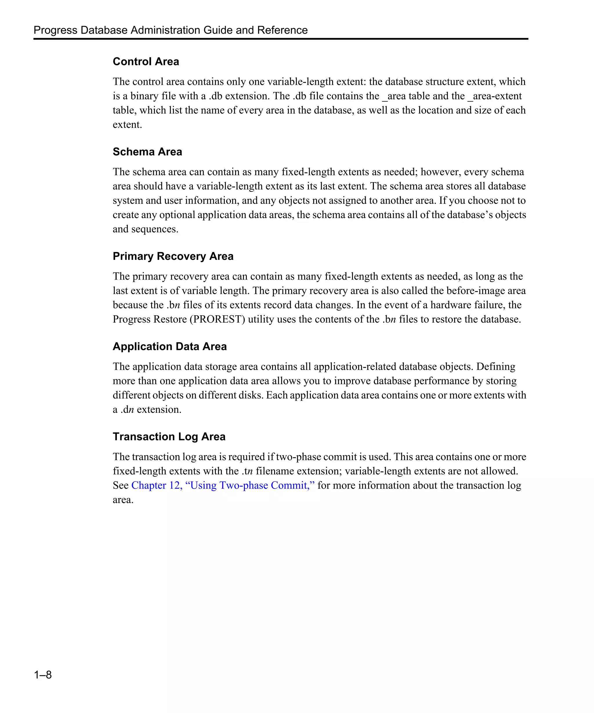 Progress Database Administration Guide and Reference 1–8 Control Area The control area contains only one variable-length extent: the database structure extent, which is a binary file with a .db extension. The .db file contains the _area table and the _area-extent table, which list the name of every area in the database, as well as the location and size of each extent. Schema Area The schema area can contain as many fixed-length extents as needed; however, every schema area should have a variable-length extent as its last extent. The schema area stores all database system and user information, and any objects not assigned to another area. If you choose not to create any optional application data areas, the schema area contains all of the database’s objects and sequences. Primary Recovery Area The primary recovery area can contain as many fixed-length extents as needed, as long as the last extent is of variable length. The primary recovery area is also called the before-image area because the .bn files of its extents record data changes. In the event of a hardware failure, the Progress Restore (PROREST) utility uses the contents of the .bn files to restore the database. Application Data Area The application data storage area contains all application-related database objects. Defining more than one application data area allows you to improve database performance by storing different objects on different disks. Each application data area contains one or more extents with a .dn extension. Transaction Log Area The transaction log area is required if two-phase commit is used. This area contains one or more fixed-length extents with the .tn filename extension; variable-length extents are not allowed. See Chapter 12, “Using Two-phase Commit,” for more information about the transaction log area. 