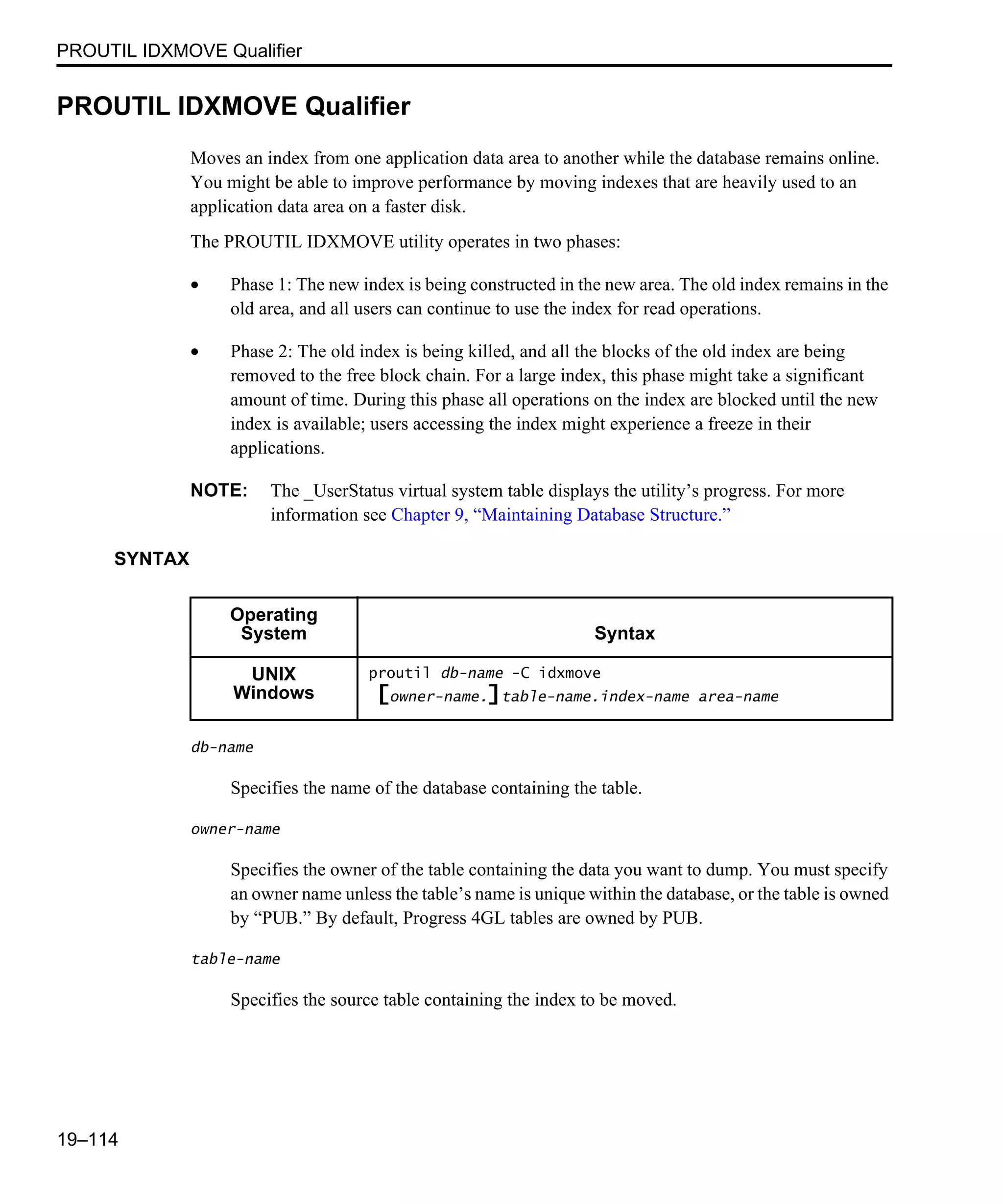 PROUTIL IDXMOVE Qualifier 19–114 PROUTIL IDXMOVE Qualifier Moves an index from one application data area to another while the database remains online. You might be able to improve performance by moving indexes that are heavily used to an application data area on a faster disk. The PROUTIL IDXMOVE utility operates in two phases: • Phase 1: The new index is being constructed in the new area. The old index remains in the old area, and all users can continue to use the index for read operations. • Phase 2: The old index is being killed, and all the blocks of the old index are being removed to the free block chain. For a large index, this phase might take a significant amount of time. During this phase all operations on the index are blocked until the new index is available; users accessing the index might experience a freeze in their applications. NOTE: The _UserStatus virtual system table displays the utility’s progress. For more information see Chapter 9, “Maintaining Database Structure.” SYNTAX db-name Specifies the name of the database containing the table. owner-name Specifies the owner of the table containing the data you want to dump. You must specify an owner name unless the table’s name is unique within the database, or the table is owned by “PUB.” By default, Progress 4GL tables are owned by PUB. table-name Specifies the source table containing the index to be moved. Operating System Syntax UNIX Windows proutil db-name -C idxmove [owner-name.]table-name.index-name area-name 