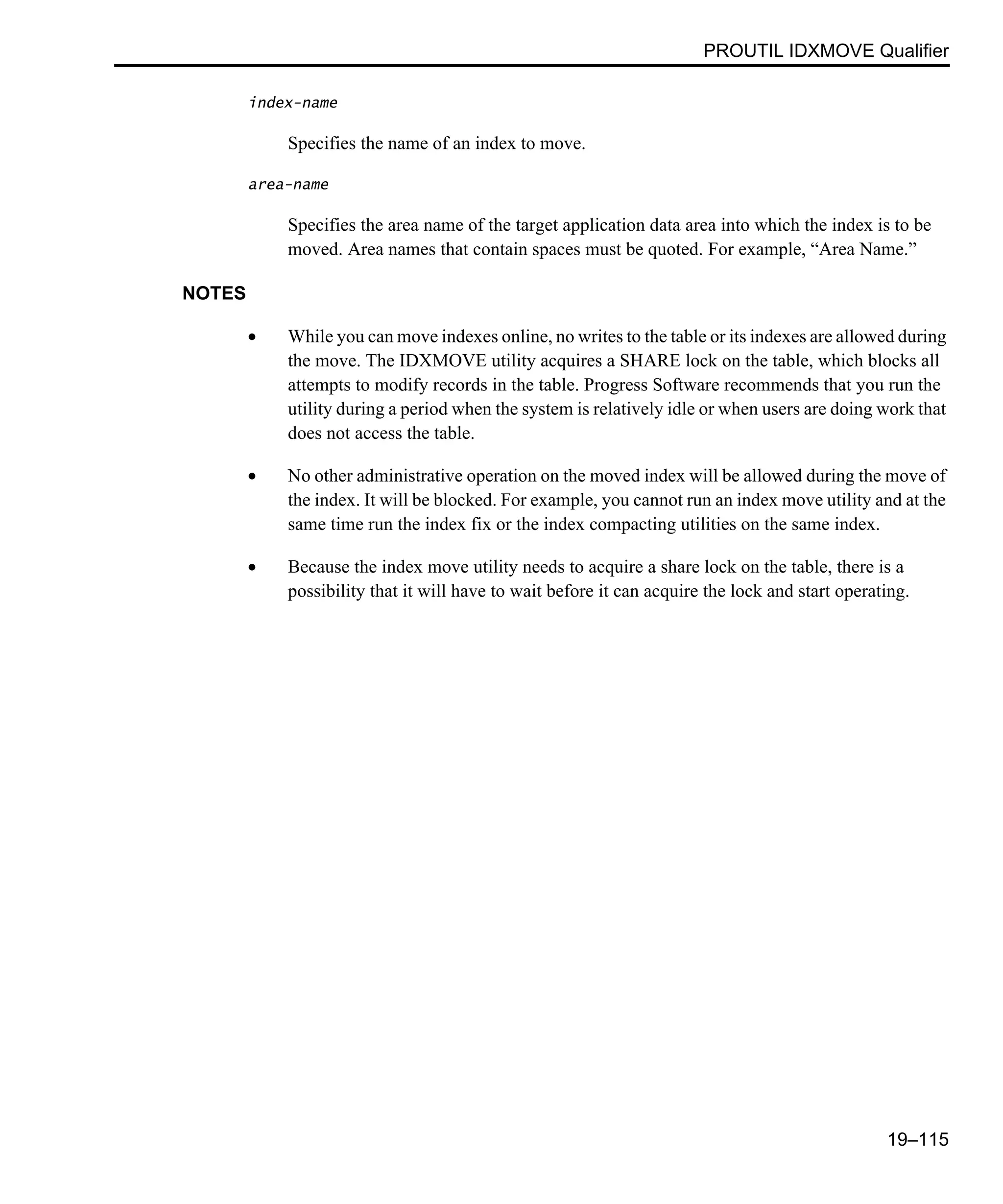 PROUTIL IDXMOVE Qualifier 19–115 index-name Specifies the name of an index to move. area-name Specifies the area name of the target application data area into which the index is to be moved. Area names that contain spaces must be quoted. For example, “Area Name.” NOTES • While you can move indexes online, no writes to the table or its indexes are allowed during the move. The IDXMOVE utility acquires a SHARE lock on the table, which blocks all attempts to modify records in the table. Progress Software recommends that you run the utility during a period when the system is relatively idle or when users are doing work that does not access the table. • No other administrative operation on the moved index will be allowed during the move of the index. It will be blocked. For example, you cannot run an index move utility and at the same time run the index fix or the index compacting utilities on the same index. • Because the index move utility needs to acquire a share lock on the table, there is a possibility that it will have to wait before it can acquire the lock and start operating. 