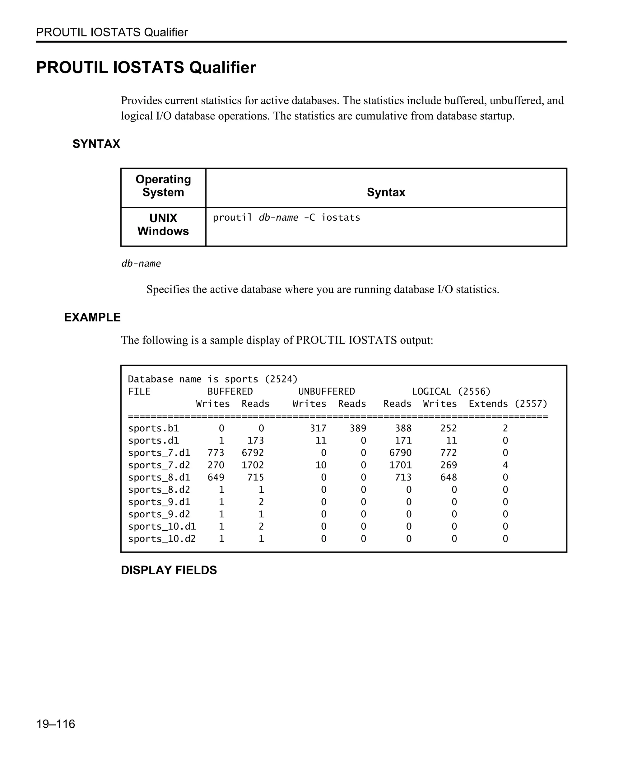 PROUTIL IOSTATS Qualifier 19–116 PROUTIL IOSTATS Qualifier Provides current statistics for active databases. The statistics include buffered, unbuffered, and logical I/O database operations. The statistics are cumulative from database startup. SYNTAX db-name Specifies the active database where you are running database I/O statistics. EXAMPLE The following is a sample display of PROUTIL IOSTATS output: DISPLAY FIELDS Operating System Syntax UNIX Windows proutil db-name -C iostats Database name is sports (2524) FILE BUFFERED UNBUFFERED LOGICAL (2556) Writes Reads Writes Reads Reads Writes Extends (2557) ========================================================================== sports.b1 0 0 317 389 388 252 2 sports.d1 1 173 11 0 171 11 0 sports_7.d1 773 6792 0 0 6790 772 0 sports_7.d2 270 1702 10 0 1701 269 4 sports_8.d1 649 715 0 0 713 648 0 sports_8.d2 1 1 0 0 0 0 0 sports_9.d1 1 2 0 0 0 0 0 sports_9.d2 1 1 0 0 0 0 0 sports_10.d1 1 2 0 0 0 0 0 sports_10.d2 1 1 0 0 0 0 0 