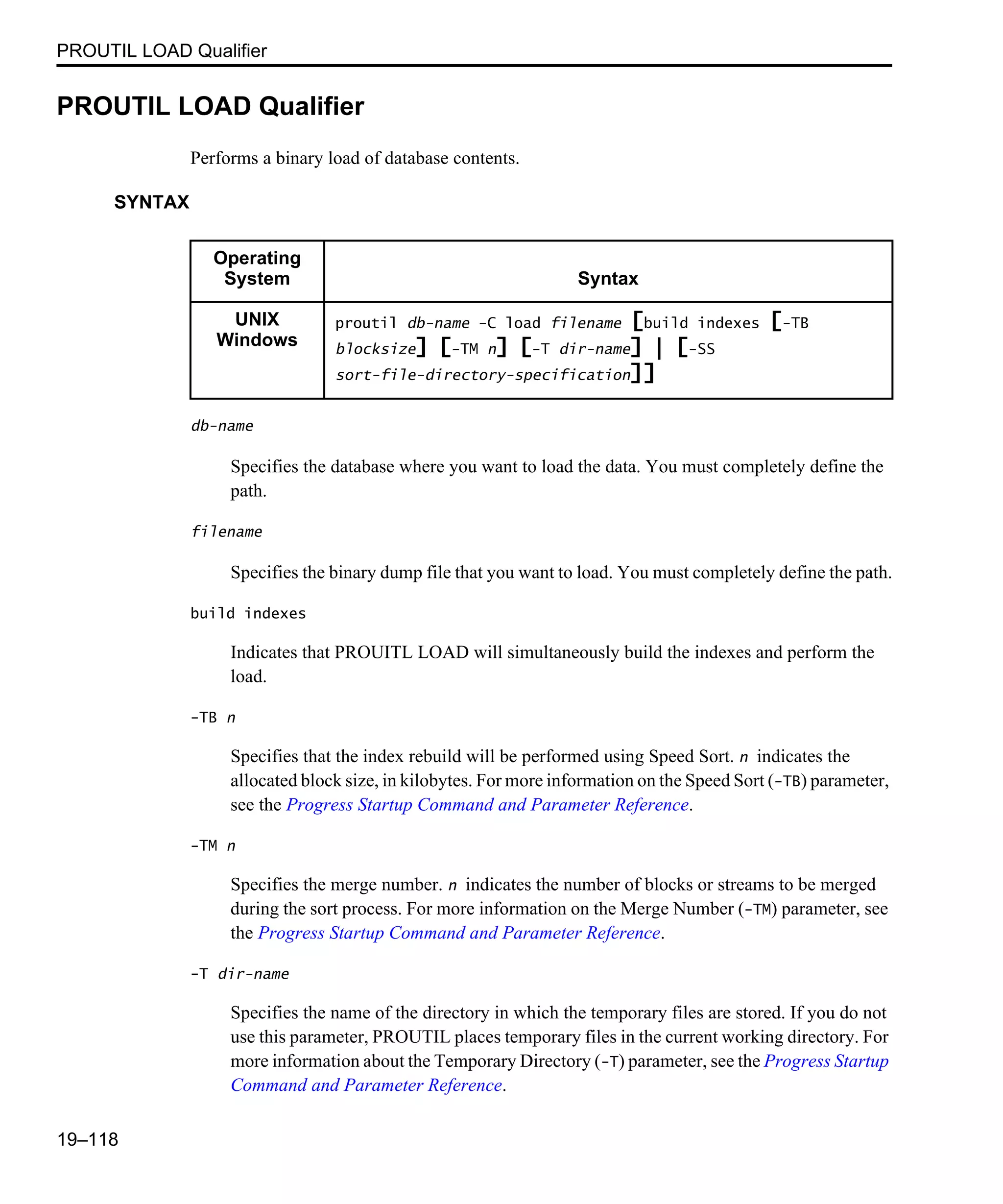 PROUTIL LOAD Qualifier 19–118 PROUTIL LOAD Qualifier Performs a binary load of database contents. SYNTAX db-name Specifies the database where you want to load the data. You must completely define the path. filename Specifies the binary dump file that you want to load. You must completely define the path. build indexes Indicates that PROUITL LOAD will simultaneously build the indexes and perform the load. -TB n Specifies that the index rebuild will be performed using Speed Sort. n indicates the allocated block size, in kilobytes. For more information on the Speed Sort (-TB) parameter, see the Progress Startup Command and Parameter Reference. -TM n Specifies the merge number. n indicates the number of blocks or streams to be merged during the sort process. For more information on the Merge Number (-TM) parameter, see the Progress Startup Command and Parameter Reference. -T dir-name Specifies the name of the directory in which the temporary files are stored. If you do not use this parameter, PROUTIL places temporary files in the current working directory. For more information about the Temporary Directory (-T) parameter, see the Progress Startup Command and Parameter Reference. Operating System Syntax UNIX Windows proutil db-name -C load filename [build indexes [-TB blocksize] [-TM n] [-T dir-name] | [-SS sort-file-directory-specification]] 