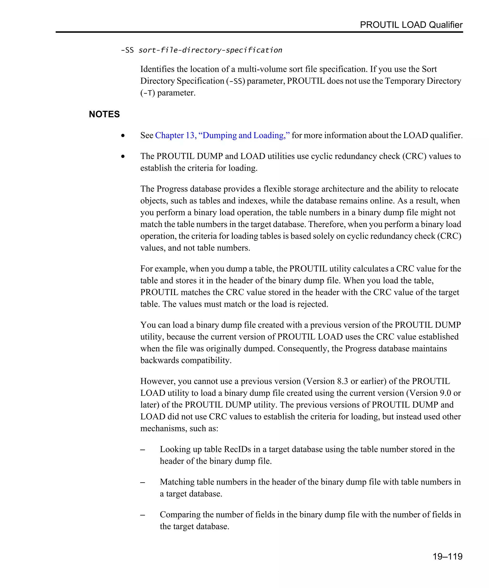 PROUTIL LOAD Qualifier 19–119 -SS sort-file-directory-specification Identifies the location of a multi-volume sort file specification. If you use the Sort Directory Specification (-SS) parameter, PROUTIL does not use the Temporary Directory (-T) parameter. NOTES • See Chapter 13, “Dumping and Loading,” for more information about the LOAD qualifier. • The PROUTIL DUMP and LOAD utilities use cyclic redundancy check (CRC) values to establish the criteria for loading. The Progress database provides a flexible storage architecture and the ability to relocate objects, such as tables and indexes, while the database remains online. As a result, when you perform a binary load operation, the table numbers in a binary dump file might not match the table numbers in the target database. Therefore, when you perform a binary load operation, the criteria for loading tables is based solely on cyclic redundancy check (CRC) values, and not table numbers. For example, when you dump a table, the PROUTIL utility calculates a CRC value for the table and stores it in the header of the binary dump file. When you load the table, PROUTIL matches the CRC value stored in the header with the CRC value of the target table. The values must match or the load is rejected. You can load a binary dump file created with a previous version of the PROUTIL DUMP utility, because the current version of PROUTIL LOAD uses the CRC value established when the file was originally dumped. Consequently, the Progress database maintains backwards compatibility. However, you cannot use a previous version (Version 8.3 or earlier) of the PROUTIL LOAD utility to load a binary dump file created using the current version (Version 9.0 or later) of the PROUTIL DUMP utility. The previous versions of PROUTIL DUMP and LOAD did not use CRC values to establish the criteria for loading, but instead used other mechanisms, such as: – Looking up table RecIDs in a target database using the table number stored in the header of the binary dump file. – Matching table numbers in the header of the binary dump file with table numbers in a target database. – Comparing the number of fields in the binary dump file with the number of fields in the target database. 
