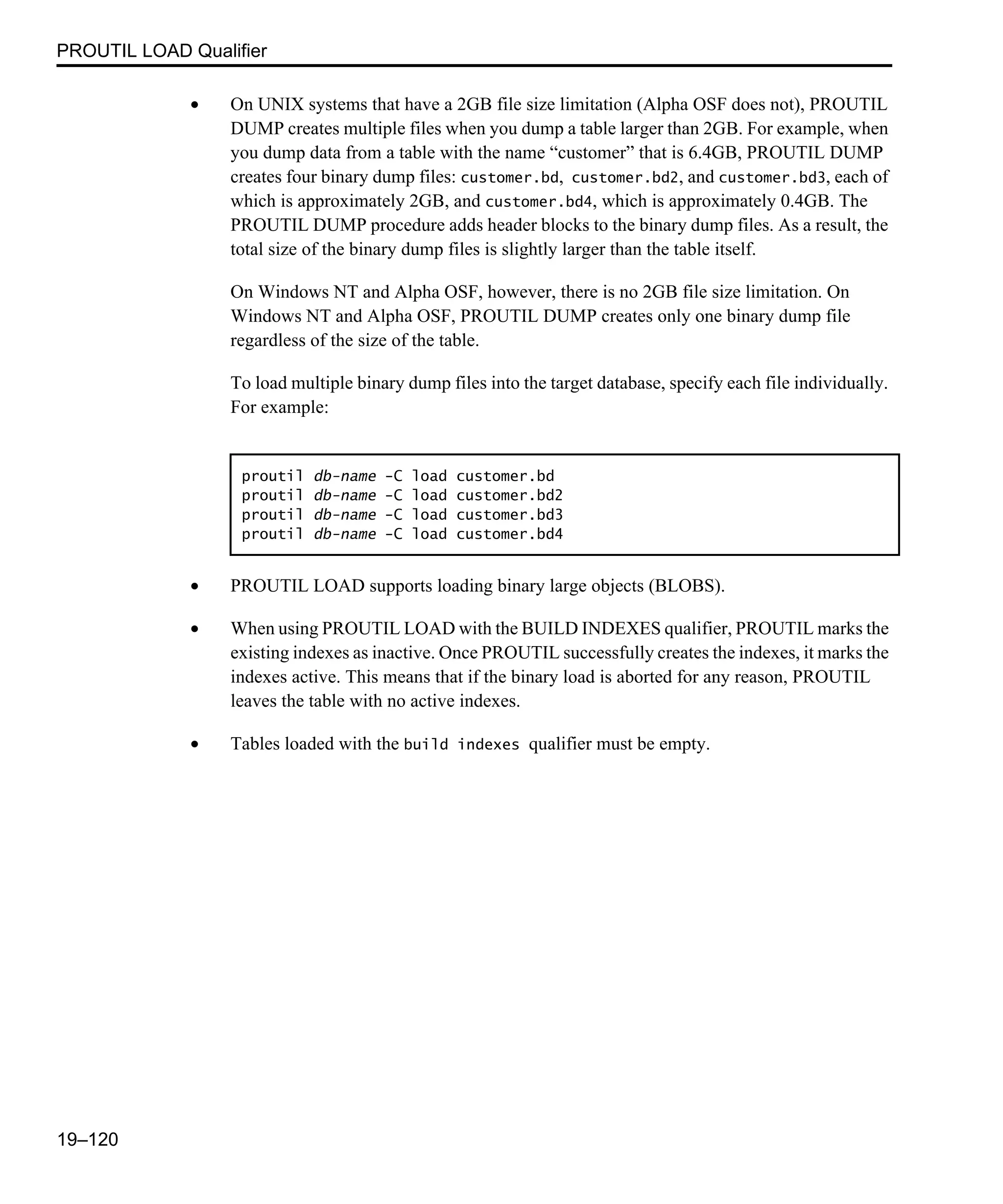 PROUTIL LOAD Qualifier 19–120 • On UNIX systems that have a 2GB file size limitation (Alpha OSF does not), PROUTIL DUMP creates multiple files when you dump a table larger than 2GB. For example, when you dump data from a table with the name “customer” that is 6.4GB, PROUTIL DUMP creates four binary dump files: customer.bd, customer.bd2, and customer.bd3, each of which is approximately 2GB, and customer.bd4, which is approximately 0.4GB. The PROUTIL DUMP procedure adds header blocks to the binary dump files. As a result, the total size of the binary dump files is slightly larger than the table itself. On Windows NT and Alpha OSF, however, there is no 2GB file size limitation. On Windows NT and Alpha OSF, PROUTIL DUMP creates only one binary dump file regardless of the size of the table. To load multiple binary dump files into the target database, specify each file individually. For example: • PROUTIL LOAD supports loading binary large objects (BLOBS). • When using PROUTIL LOAD with the BUILD INDEXES qualifier, PROUTIL marks the existing indexes as inactive. Once PROUTIL successfully creates the indexes, it marks the indexes active. This means that if the binary load is aborted for any reason, PROUTIL leaves the table with no active indexes. • Tables loaded with the build indexes qualifier must be empty. proutil db-name -C load customer.bd proutil db-name -C load customer.bd2 proutil db-name -C load customer.bd3 proutil db-name -C load customer.bd4 