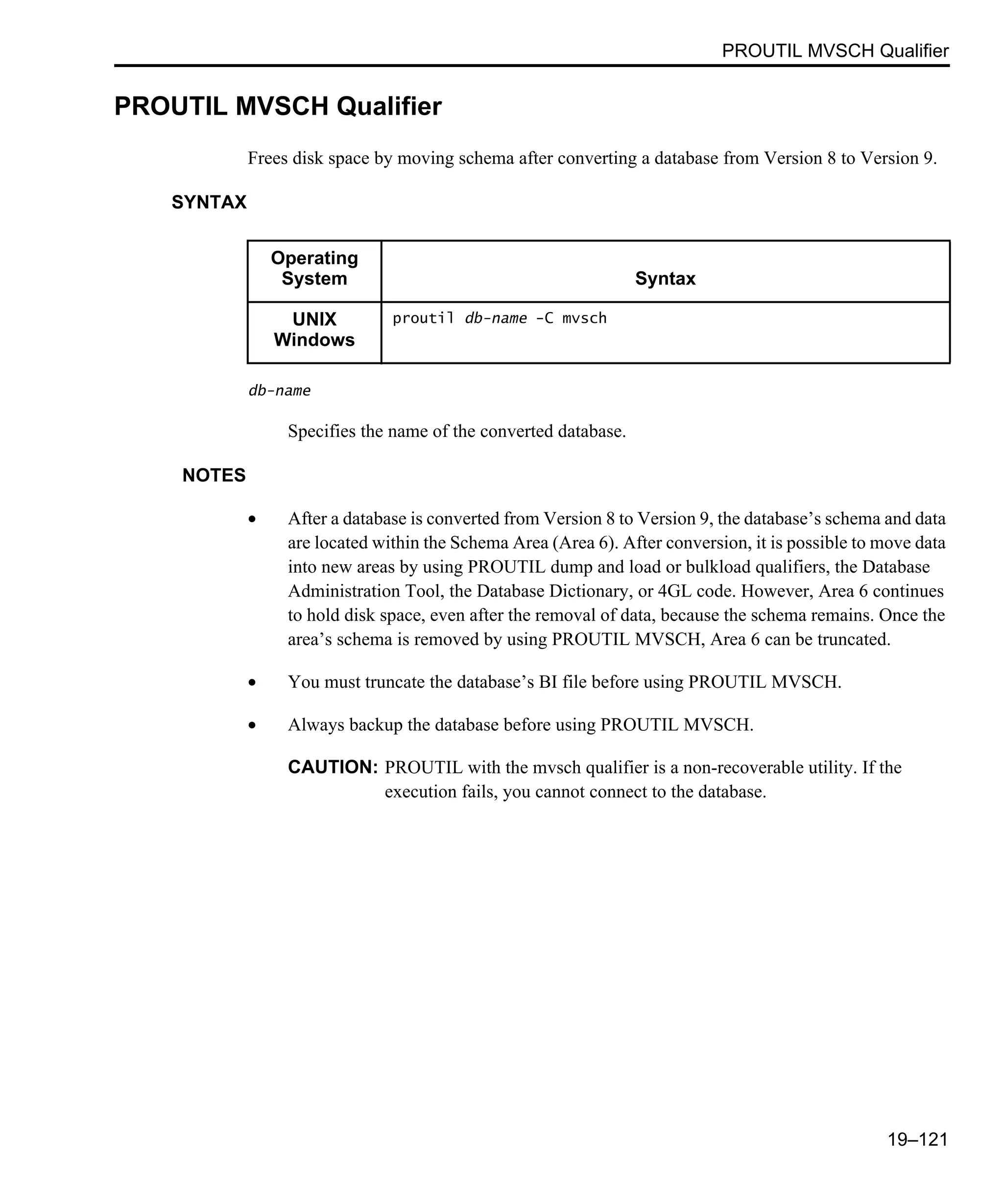 PROUTIL MVSCH Qualifier 19–121 PROUTIL MVSCH Qualifier Frees disk space by moving schema after converting a database from Version 8 to Version 9. SYNTAX db-name Specifies the name of the converted database. NOTES • After a database is converted from Version 8 to Version 9, the database’s schema and data are located within the Schema Area (Area 6). After conversion, it is possible to move data into new areas by using PROUTIL dump and load or bulkload qualifiers, the Database Administration Tool, the Database Dictionary, or 4GL code. However, Area 6 continues to hold disk space, even after the removal of data, because the schema remains. Once the area’s schema is removed by using PROUTIL MVSCH, Area 6 can be truncated. • You must truncate the database’s BI file before using PROUTIL MVSCH. • Always backup the database before using PROUTIL MVSCH. CAUTION: PROUTIL with the mvsch qualifier is a non-recoverable utility. If the execution fails, you cannot connect to the database. Operating System Syntax UNIX Windows proutil db-name -C mvsch 