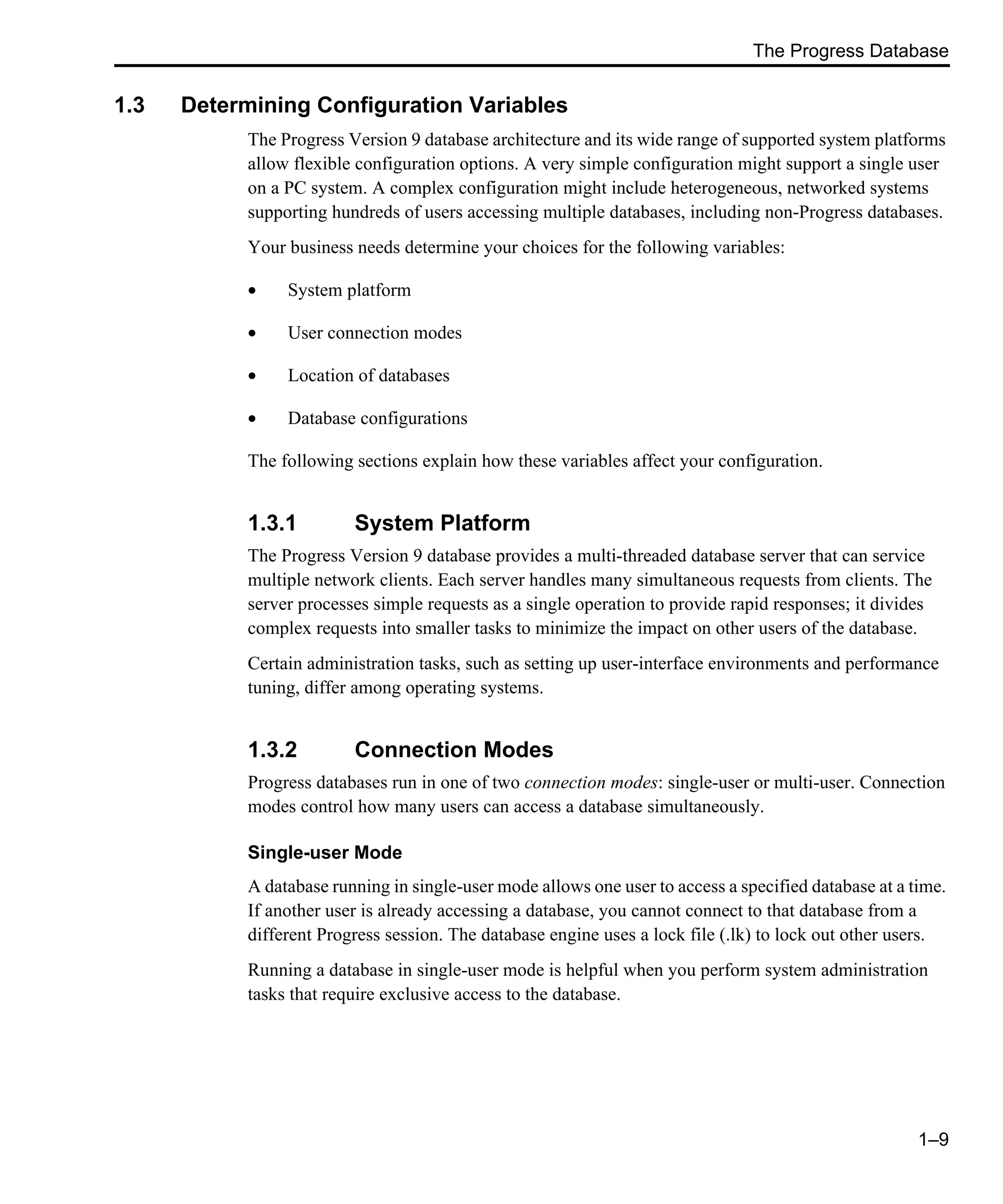 The Progress Database 1–9 1.3 Determining Configuration Variables The Progress Version 9 database architecture and its wide range of supported system platforms allow flexible configuration options. A very simple configuration might support a single user on a PC system. A complex configuration might include heterogeneous, networked systems supporting hundreds of users accessing multiple databases, including non-Progress databases. Your business needs determine your choices for the following variables: • System platform • User connection modes • Location of databases • Database configurations The following sections explain how these variables affect your configuration. 1.3.1 System Platform The Progress Version 9 database provides a multi-threaded database server that can service multiple network clients. Each server handles many simultaneous requests from clients. The server processes simple requests as a single operation to provide rapid responses; it divides complex requests into smaller tasks to minimize the impact on other users of the database. Certain administration tasks, such as setting up user-interface environments and performance tuning, differ among operating systems. 1.3.2 Connection Modes Progress databases run in one of two connection modes: single-user or multi-user. Connection modes control how many users can access a database simultaneously. Single-user Mode A database running in single-user mode allows one user to access a specified database at a time. If another user is already accessing a database, you cannot connect to that database from a different Progress session. The database engine uses a lock file (.lk) to lock out other users. Running a database in single-user mode is helpful when you perform system administration tasks that require exclusive access to the database. 