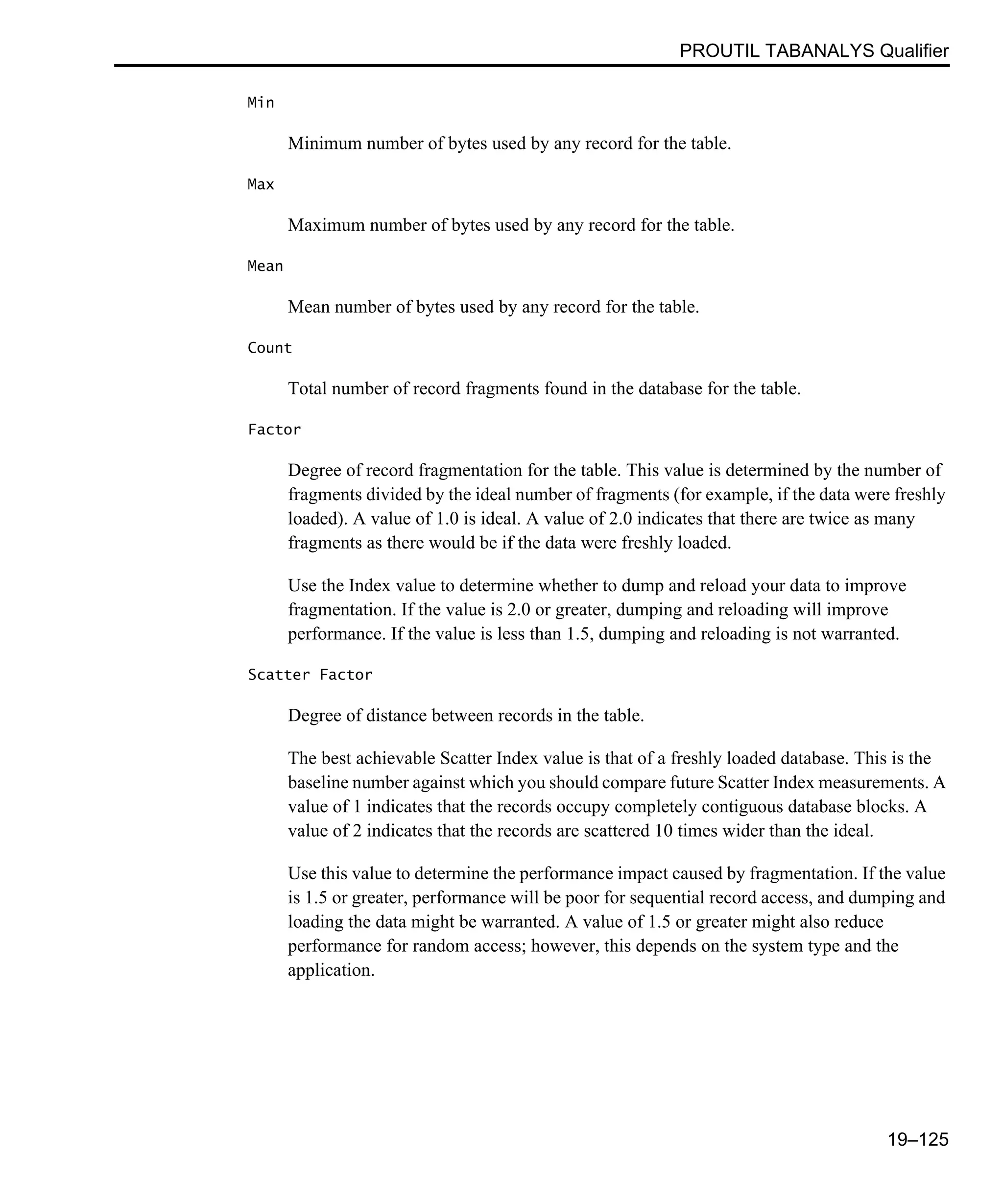 PROUTIL TABANALYS Qualifier 19–125 Min Minimum number of bytes used by any record for the table. Max Maximum number of bytes used by any record for the table. Mean Mean number of bytes used by any record for the table. Count Total number of record fragments found in the database for the table. Factor Degree of record fragmentation for the table. This value is determined by the number of fragments divided by the ideal number of fragments (for example, if the data were freshly loaded). A value of 1.0 is ideal. A value of 2.0 indicates that there are twice as many fragments as there would be if the data were freshly loaded. Use the Index value to determine whether to dump and reload your data to improve fragmentation. If the value is 2.0 or greater, dumping and reloading will improve performance. If the value is less than 1.5, dumping and reloading is not warranted. Scatter Factor Degree of distance between records in the table. The best achievable Scatter Index value is that of a freshly loaded database. This is the baseline number against which you should compare future Scatter Index measurements. A value of 1 indicates that the records occupy completely contiguous database blocks. A value of 2 indicates that the records are scattered 10 times wider than the ideal. Use this value to determine the performance impact caused by fragmentation. If the value is 1.5 or greater, performance will be poor for sequential record access, and dumping and loading the data might be warranted. A value of 1.5 or greater might also reduce performance for random access; however, this depends on the system type and the application. 