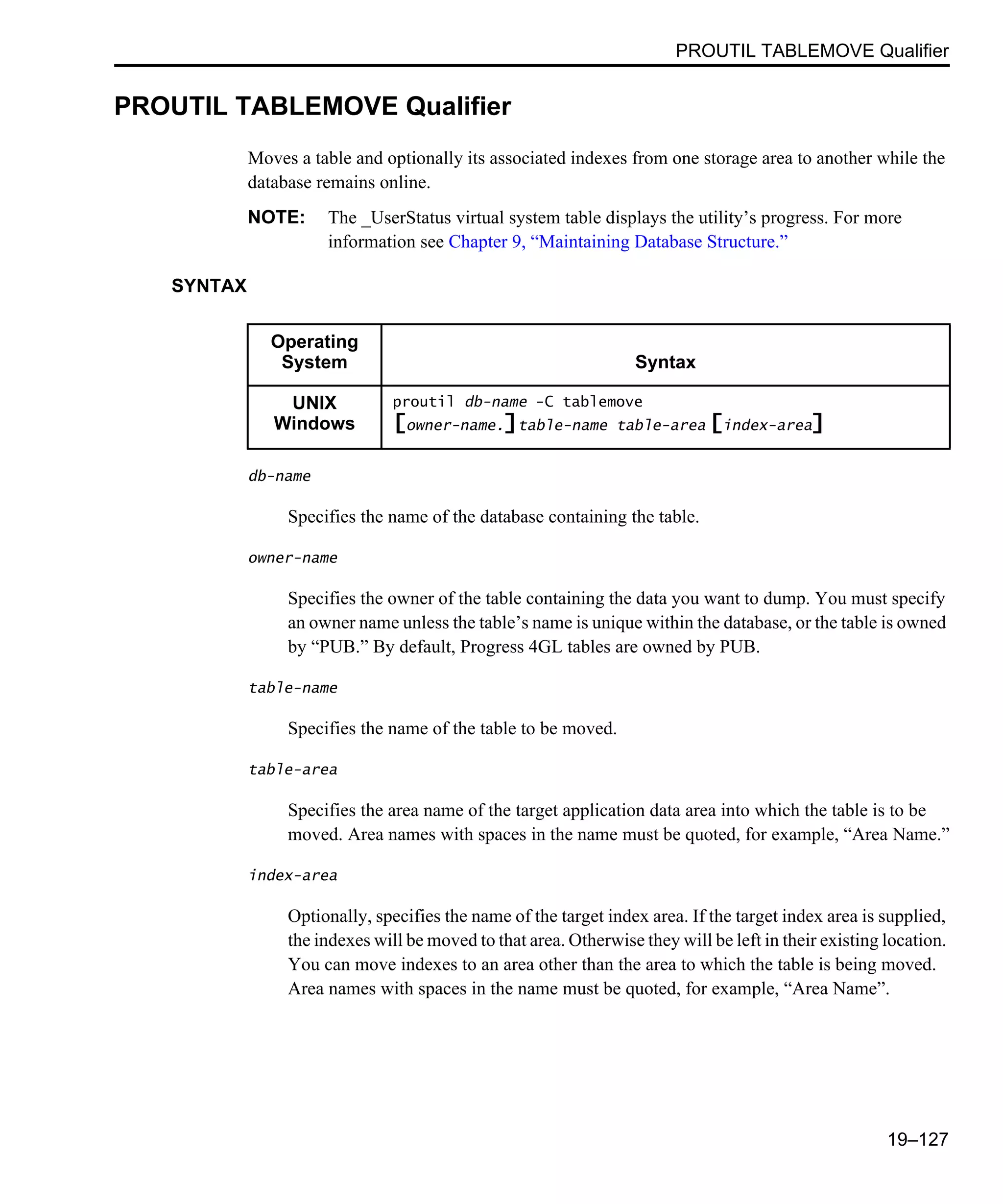 PROUTIL TABLEMOVE Qualifier 19–127 PROUTIL TABLEMOVE Qualifier Moves a table and optionally its associated indexes from one storage area to another while the database remains online. NOTE: The _UserStatus virtual system table displays the utility’s progress. For more information see Chapter 9, “Maintaining Database Structure.” SYNTAX db-name Specifies the name of the database containing the table. owner-name Specifies the owner of the table containing the data you want to dump. You must specify an owner name unless the table’s name is unique within the database, or the table is owned by “PUB.” By default, Progress 4GL tables are owned by PUB. table-name Specifies the name of the table to be moved. table-area Specifies the area name of the target application data area into which the table is to be moved. Area names with spaces in the name must be quoted, for example, “Area Name.” index-area Optionally, specifies the name of the target index area. If the target index area is supplied, the indexes will be moved to that area. Otherwise they will be left in their existing location. You can move indexes to an area other than the area to which the table is being moved. Area names with spaces in the name must be quoted, for example, “Area Name”. Operating System Syntax UNIX Windows proutil db-name -C tablemove [owner-name.]table-name table-area [index-area] 