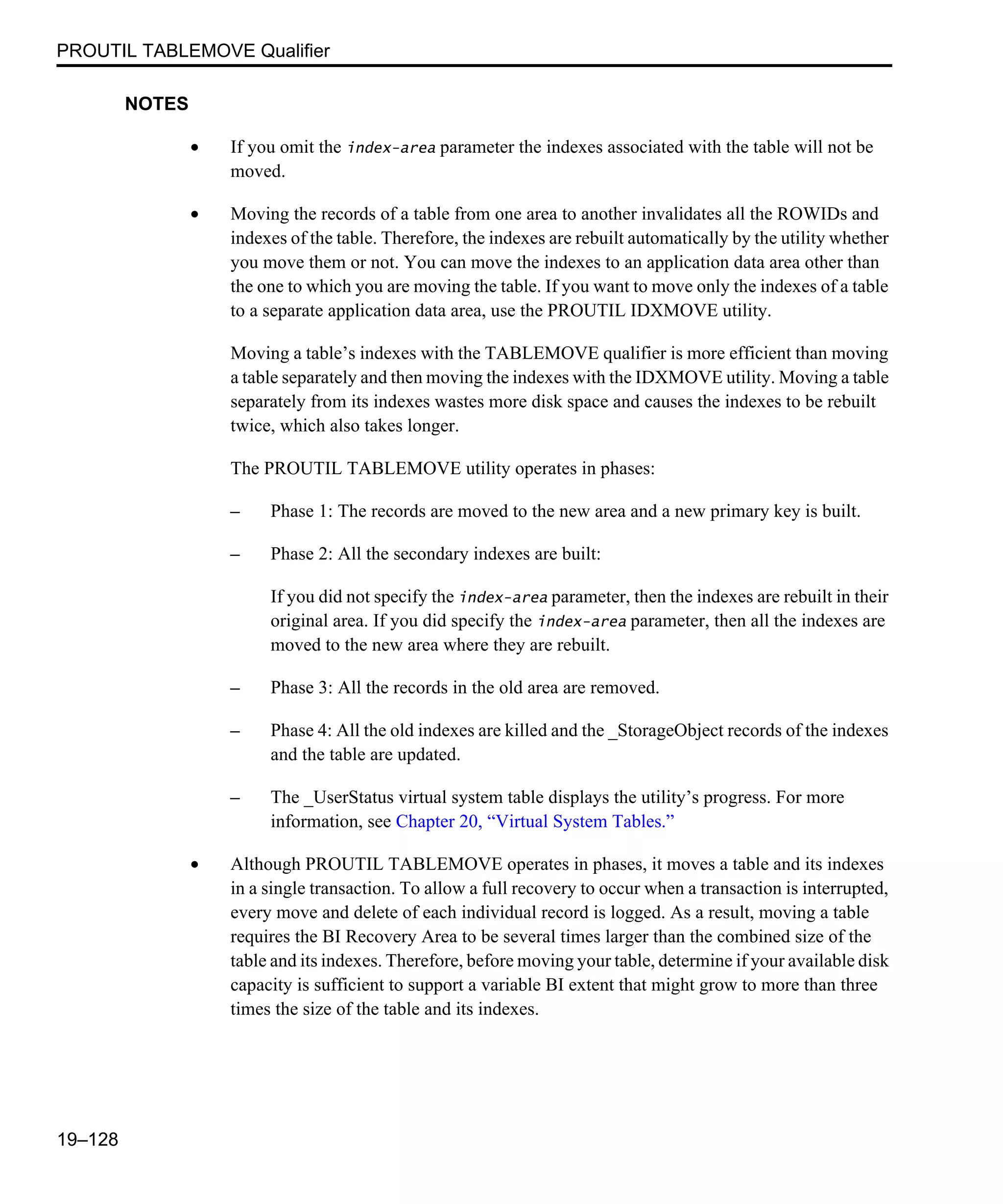 PROUTIL TABLEMOVE Qualifier 19–128 NOTES • If you omit the index-area parameter the indexes associated with the table will not be moved. • Moving the records of a table from one area to another invalidates all the ROWIDs and indexes of the table. Therefore, the indexes are rebuilt automatically by the utility whether you move them or not. You can move the indexes to an application data area other than the one to which you are moving the table. If you want to move only the indexes of a table to a separate application data area, use the PROUTIL IDXMOVE utility. Moving a table’s indexes with the TABLEMOVE qualifier is more efficient than moving a table separately and then moving the indexes with the IDXMOVE utility. Moving a table separately from its indexes wastes more disk space and causes the indexes to be rebuilt twice, which also takes longer. The PROUTIL TABLEMOVE utility operates in phases: – Phase 1: The records are moved to the new area and a new primary key is built. – Phase 2: All the secondary indexes are built: If you did not specify the index-area parameter, then the indexes are rebuilt in their original area. If you did specify the index-area parameter, then all the indexes are moved to the new area where they are rebuilt. – Phase 3: All the records in the old area are removed. – Phase 4: All the old indexes are killed and the _StorageObject records of the indexes and the table are updated. – The _UserStatus virtual system table displays the utility’s progress. For more information, see Chapter 20, “Virtual System Tables.” • Although PROUTIL TABLEMOVE operates in phases, it moves a table and its indexes in a single transaction. To allow a full recovery to occur when a transaction is interrupted, every move and delete of each individual record is logged. As a result, moving a table requires the BI Recovery Area to be several times larger than the combined size of the table and its indexes. Therefore, before moving your table, determine if your available disk capacity is sufficient to support a variable BI extent that might grow to more than three times the size of the table and its indexes. 