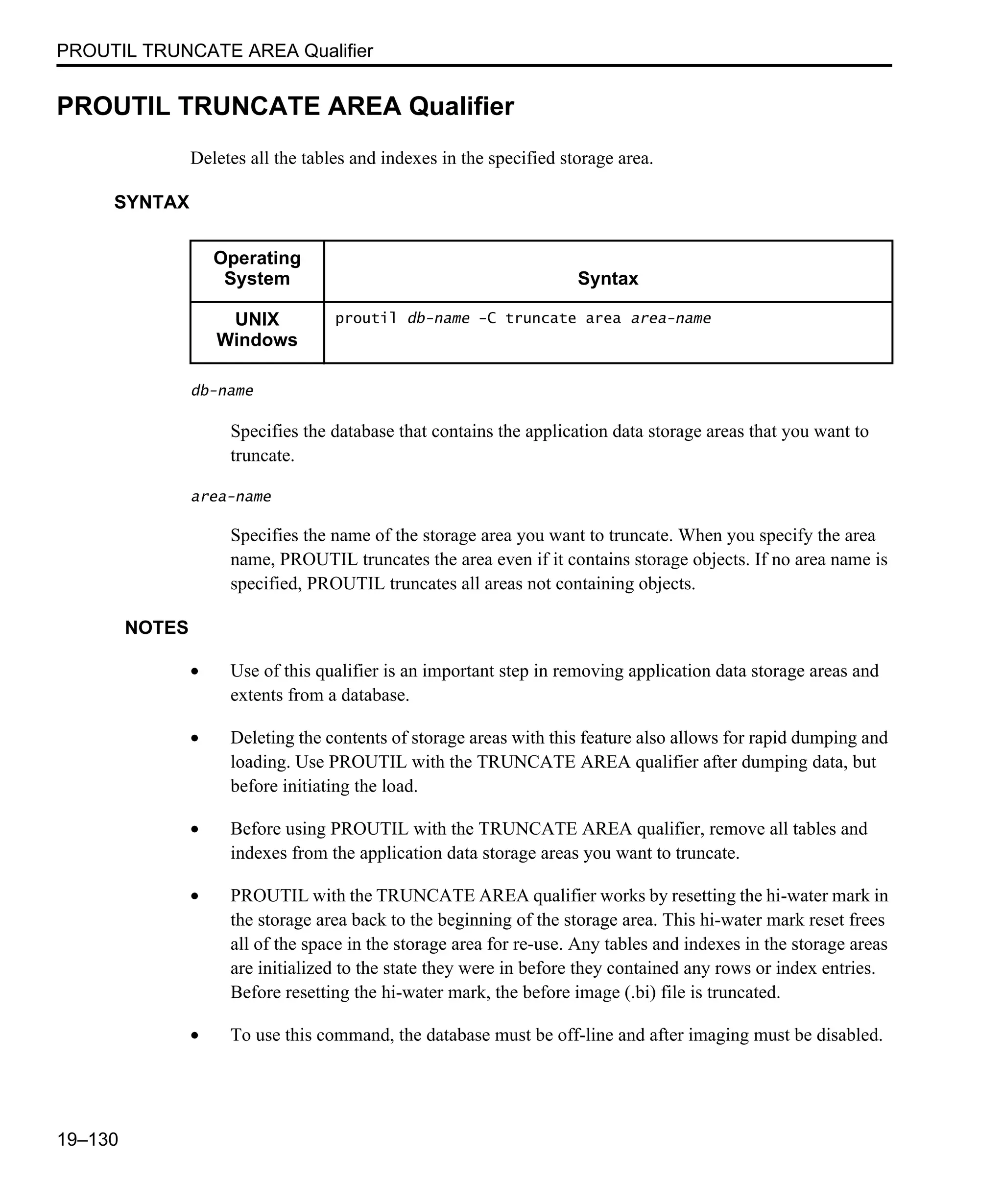 PROUTIL TRUNCATE AREA Qualifier 19–130 PROUTIL TRUNCATE AREA Qualifier Deletes all the tables and indexes in the specified storage area. SYNTAX db-name Specifies the database that contains the application data storage areas that you want to truncate. area-name Specifies the name of the storage area you want to truncate. When you specify the area name, PROUTIL truncates the area even if it contains storage objects. If no area name is specified, PROUTIL truncates all areas not containing objects. NOTES • Use of this qualifier is an important step in removing application data storage areas and extents from a database. • Deleting the contents of storage areas with this feature also allows for rapid dumping and loading. Use PROUTIL with the TRUNCATE AREA qualifier after dumping data, but before initiating the load. • Before using PROUTIL with the TRUNCATE AREA qualifier, remove all tables and indexes from the application data storage areas you want to truncate. • PROUTIL with the TRUNCATE AREA qualifier works by resetting the hi-water mark in the storage area back to the beginning of the storage area. This hi-water mark reset frees all of the space in the storage area for re-use. Any tables and indexes in the storage areas are initialized to the state they were in before they contained any rows or index entries. Before resetting the hi-water mark, the before image (.bi) file is truncated. • To use this command, the database must be off-line and after imaging must be disabled. Operating System Syntax UNIX Windows proutil db-name -C truncate area area-name 