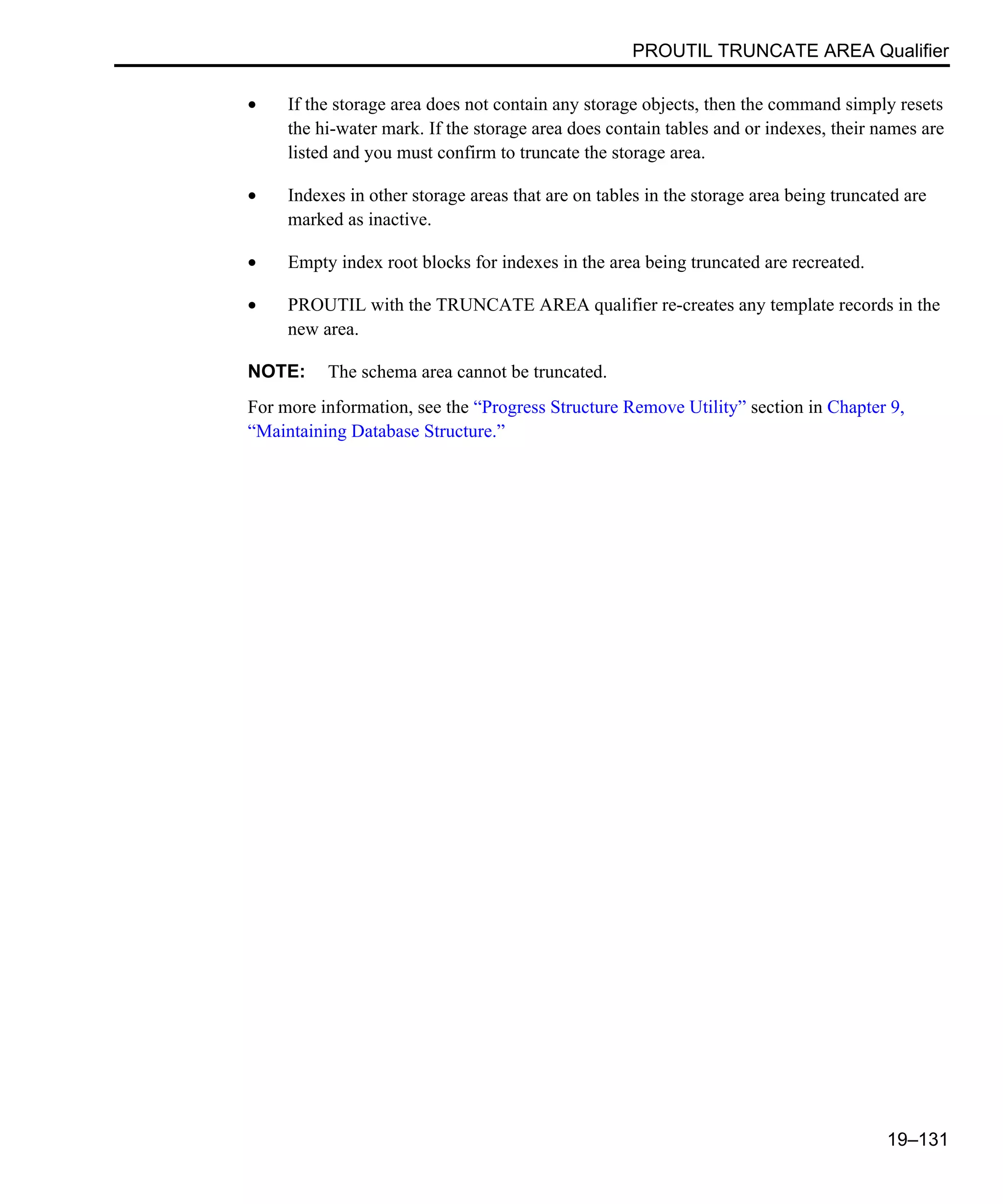 PROUTIL TRUNCATE AREA Qualifier 19–131 • If the storage area does not contain any storage objects, then the command simply resets the hi-water mark. If the storage area does contain tables and or indexes, their names are listed and you must confirm to truncate the storage area. • Indexes in other storage areas that are on tables in the storage area being truncated are marked as inactive. • Empty index root blocks for indexes in the area being truncated are recreated. • PROUTIL with the TRUNCATE AREA qualifier re-creates any template records in the new area. NOTE: The schema area cannot be truncated. For more information, see the “Progress Structure Remove Utility” section in Chapter 9, “Maintaining Database Structure.” 