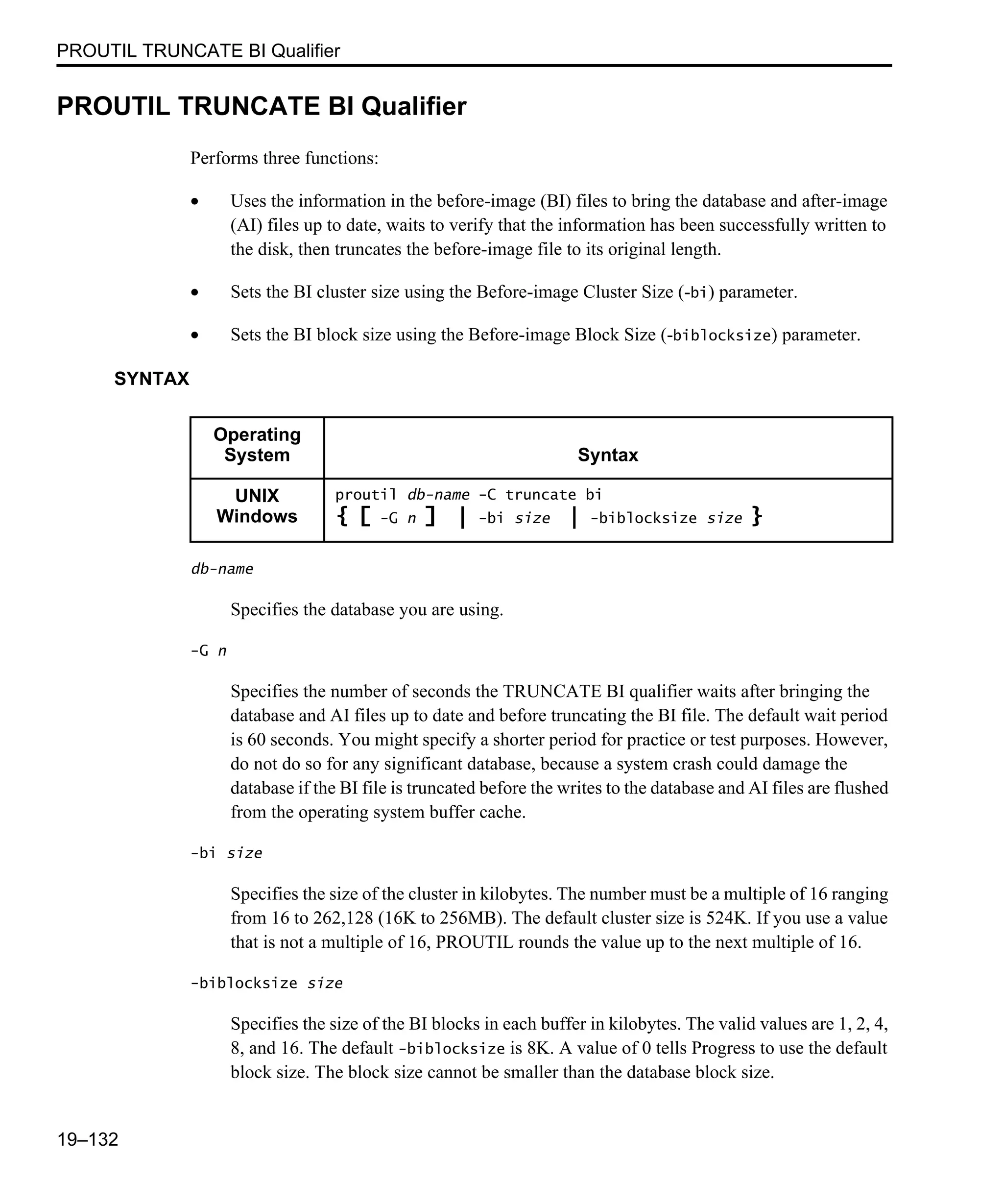 PROUTIL TRUNCATE BI Qualifier 19–132 PROUTIL TRUNCATE BI Qualifier Performs three functions: • Uses the information in the before-image (BI) files to bring the database and after-image (AI) files up to date, waits to verify that the information has been successfully written to the disk, then truncates the before-image file to its original length. • Sets the BI cluster size using the Before-image Cluster Size (-bi) parameter. • Sets the BI block size using the Before-image Block Size (-biblocksize) parameter. SYNTAX db-name Specifies the database you are using. -G n Specifies the number of seconds the TRUNCATE BI qualifier waits after bringing the database and AI files up to date and before truncating the BI file. The default wait period is 60 seconds. You might specify a shorter period for practice or test purposes. However, do not do so for any significant database, because a system crash could damage the database if the BI file is truncated before the writes to the database and AI files are flushed from the operating system buffer cache. -bi size Specifies the size of the cluster in kilobytes. The number must be a multiple of 16 ranging from 16 to 262,128 (16K to 256MB). The default cluster size is 524K. If you use a value that is not a multiple of 16, PROUTIL rounds the value up to the next multiple of 16. -biblocksize size Specifies the size of the BI blocks in each buffer in kilobytes. The valid values are 1, 2, 4, 8, and 16. The default -biblocksize is 8K. A value of 0 tells Progress to use the default block size. The block size cannot be smaller than the database block size. Operating System Syntax UNIX Windows proutil db-name -C truncate bi { [ -G n ] | -bi size | -biblocksize size } 