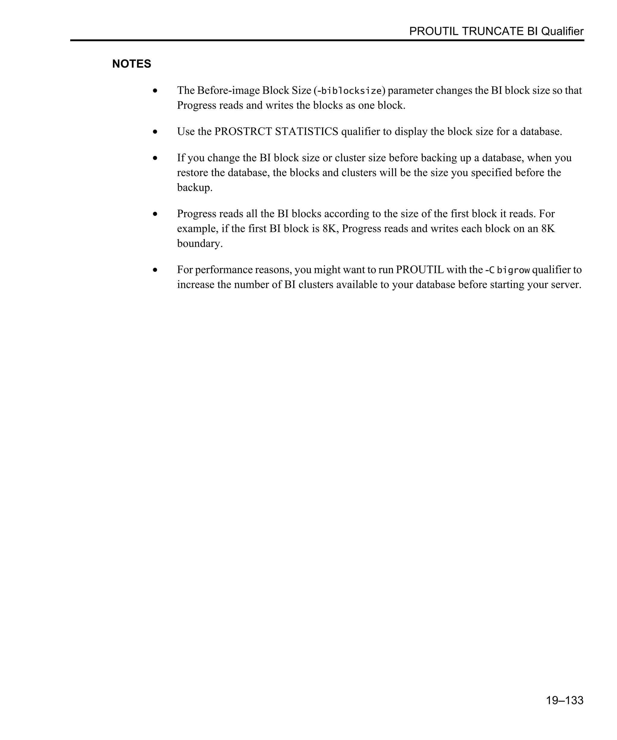 PROUTIL TRUNCATE BI Qualifier 19–133 NOTES • The Before-image Block Size (-biblocksize) parameter changes the BI block size so that Progress reads and writes the blocks as one block. • Use the PROSTRCT STATISTICS qualifier to display the block size for a database. • If you change the BI block size or cluster size before backing up a database, when you restore the database, the blocks and clusters will be the size you specified before the backup. • Progress reads all the BI blocks according to the size of the first block it reads. For example, if the first BI block is 8K, Progress reads and writes each block on an 8K boundary. • For performance reasons, you might want to run PROUTIL with the -C bigrow qualifier to increase the number of BI clusters available to your database before starting your server. 
