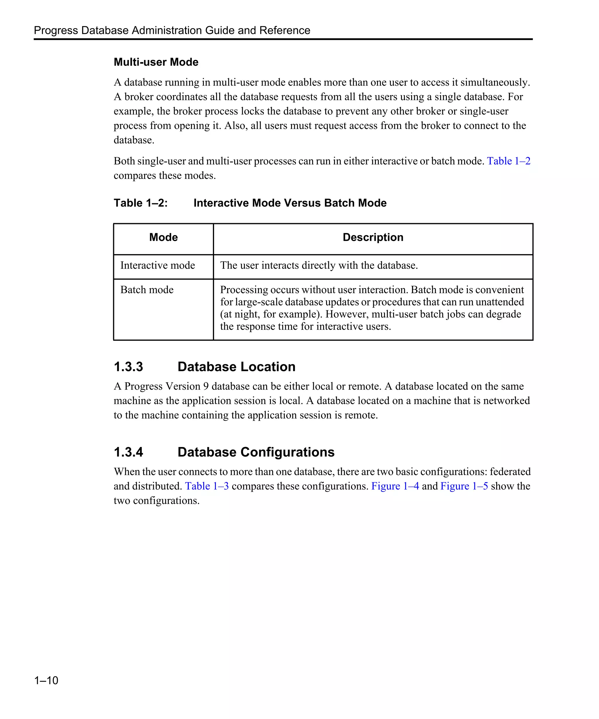 Progress Database Administration Guide and Reference 1–10 Multi-user Mode A database running in multi-user mode enables more than one user to access it simultaneously. A broker coordinates all the database requests from all the users using a single database. For example, the broker process locks the database to prevent any other broker or single-user process from opening it. Also, all users must request access from the broker to connect to the database. Both single-user and multi-user processes can run in either interactive or batch mode. Table 1–2 compares these modes. 1.3.3 Database Location A Progress Version 9 database can be either local or remote. A database located on the same machine as the application session is local. A database located on a machine that is networked to the machine containing the application session is remote. 1.3.4 Database Configurations When the user connects to more than one database, there are two basic configurations: federated and distributed. Table 1–3 compares these configurations. Figure 1–4 and Figure 1–5 show the two configurations. Table 1–2: Interactive Mode Versus Batch Mode Mode Description Interactive mode The user interacts directly with the database. Batch mode Processing occurs without user interaction. Batch mode is convenient for large-scale database updates or procedures that can run unattended (at night, for example). However, multi-user batch jobs can degrade the response time for interactive users. 