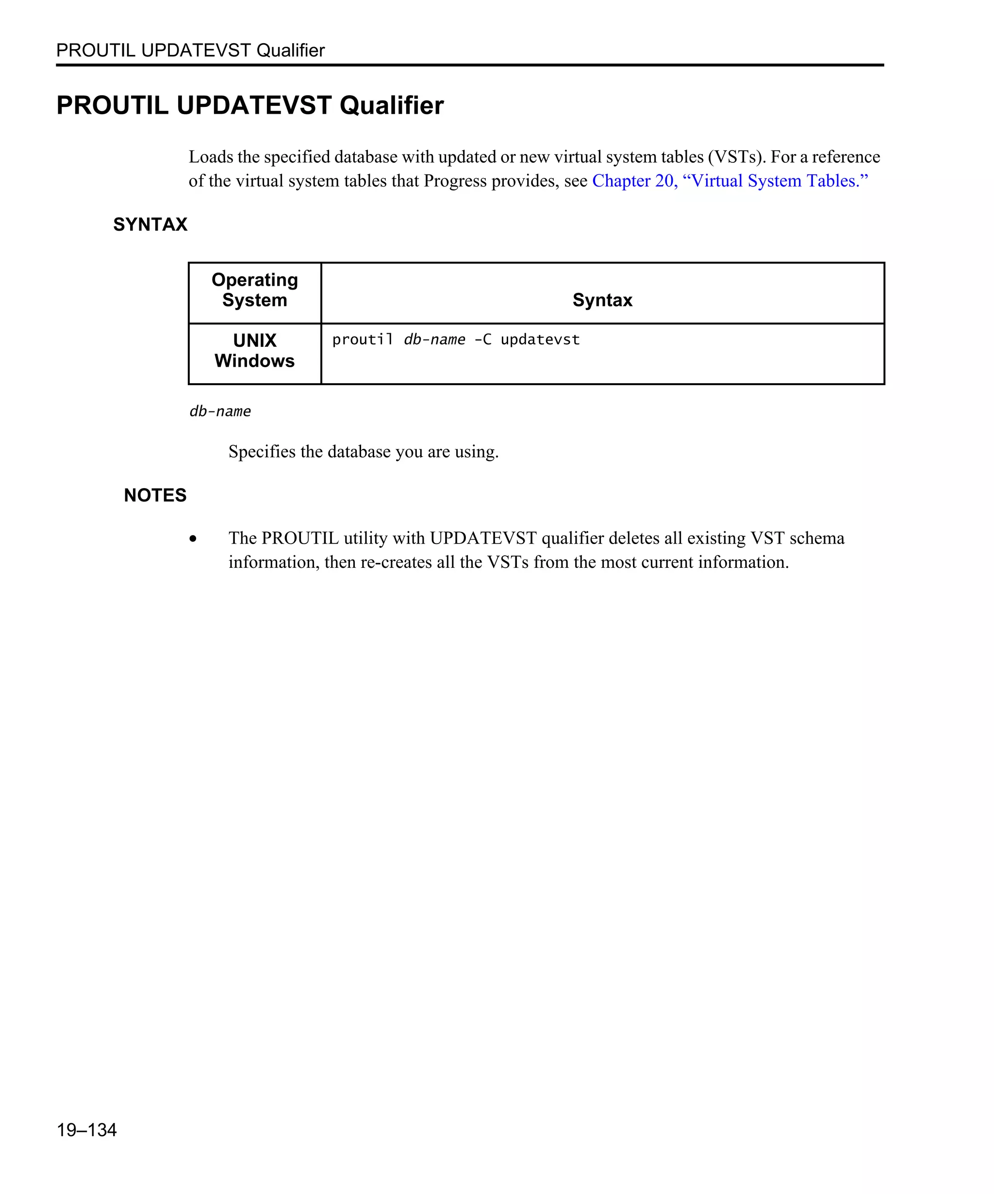 PROUTIL UPDATEVST Qualifier 19–134 PROUTIL UPDATEVST Qualifier Loads the specified database with updated or new virtual system tables (VSTs). For a reference of the virtual system tables that Progress provides, see Chapter 20, “Virtual System Tables.” SYNTAX db-name Specifies the database you are using. NOTES • The PROUTIL utility with UPDATEVST qualifier deletes all existing VST schema information, then re-creates all the VSTs from the most current information. Operating System Syntax UNIX Windows proutil db-name -C updatevst 