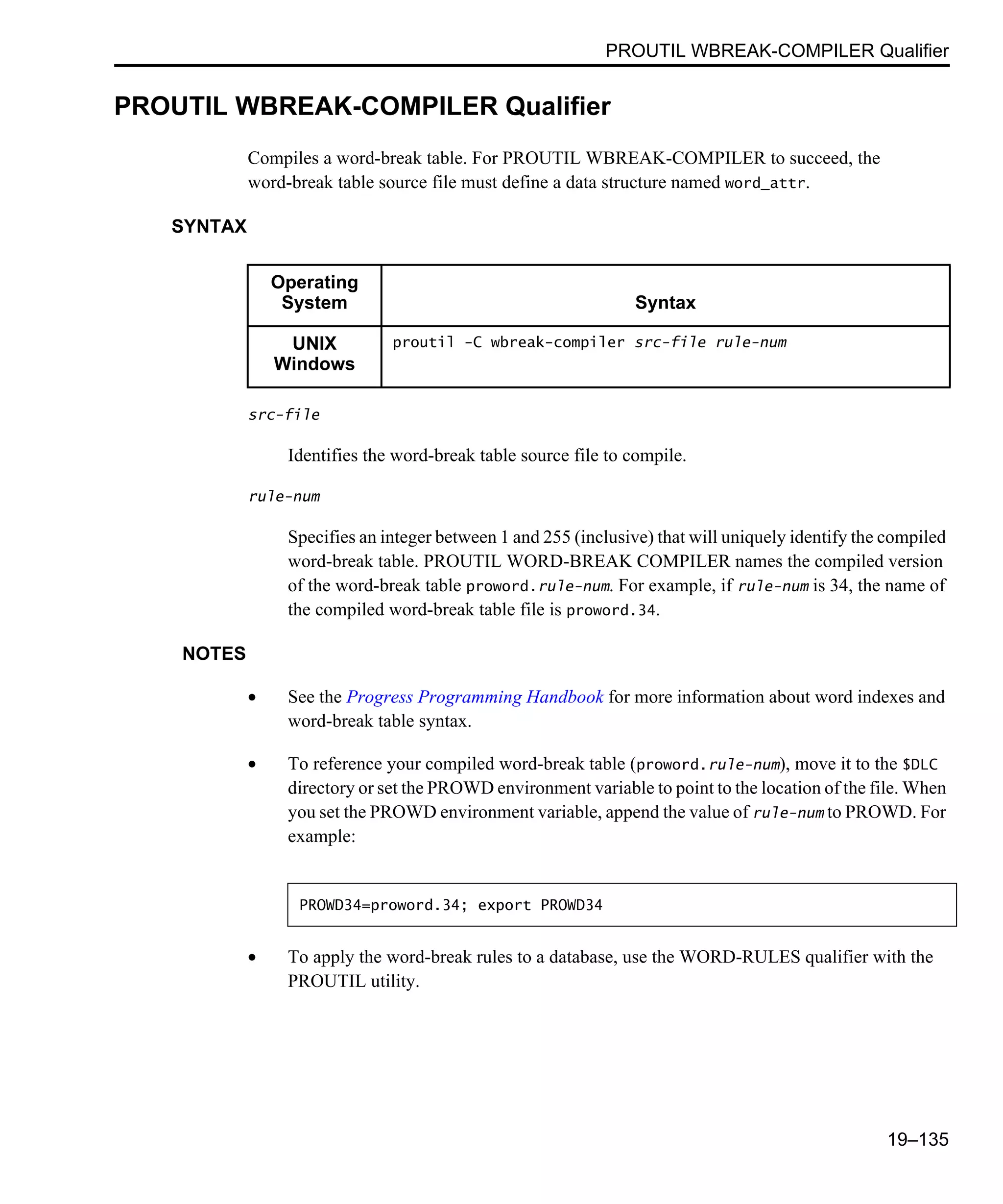 PROUTIL WBREAK-COMPILER Qualifier 19–135 PROUTIL WBREAK-COMPILER Qualifier Compiles a word-break table. For PROUTIL WBREAK-COMPILER to succeed, the word-break table source file must define a data structure named word_attr. SYNTAX src-file Identifies the word-break table source file to compile. rule-num Specifies an integer between 1 and 255 (inclusive) that will uniquely identify the compiled word-break table. PROUTIL WORD-BREAK COMPILER names the compiled version of the word-break table proword.rule-num. For example, if rule-num is 34, the name of the compiled word-break table file is proword.34. NOTES • See the Progress Programming Handbook for more information about word indexes and word-break table syntax. • To reference your compiled word-break table (proword.rule-num), move it to the $DLC directory or set the PROWD environment variable to point to the location of the file. When you set the PROWD environment variable, append the value of rule-num to PROWD. For example: • To apply the word-break rules to a database, use the WORD-RULES qualifier with the PROUTIL utility. Operating System Syntax UNIX Windows proutil -C wbreak-compiler src-file rule-num PROWD34=proword.34; export PROWD34 
