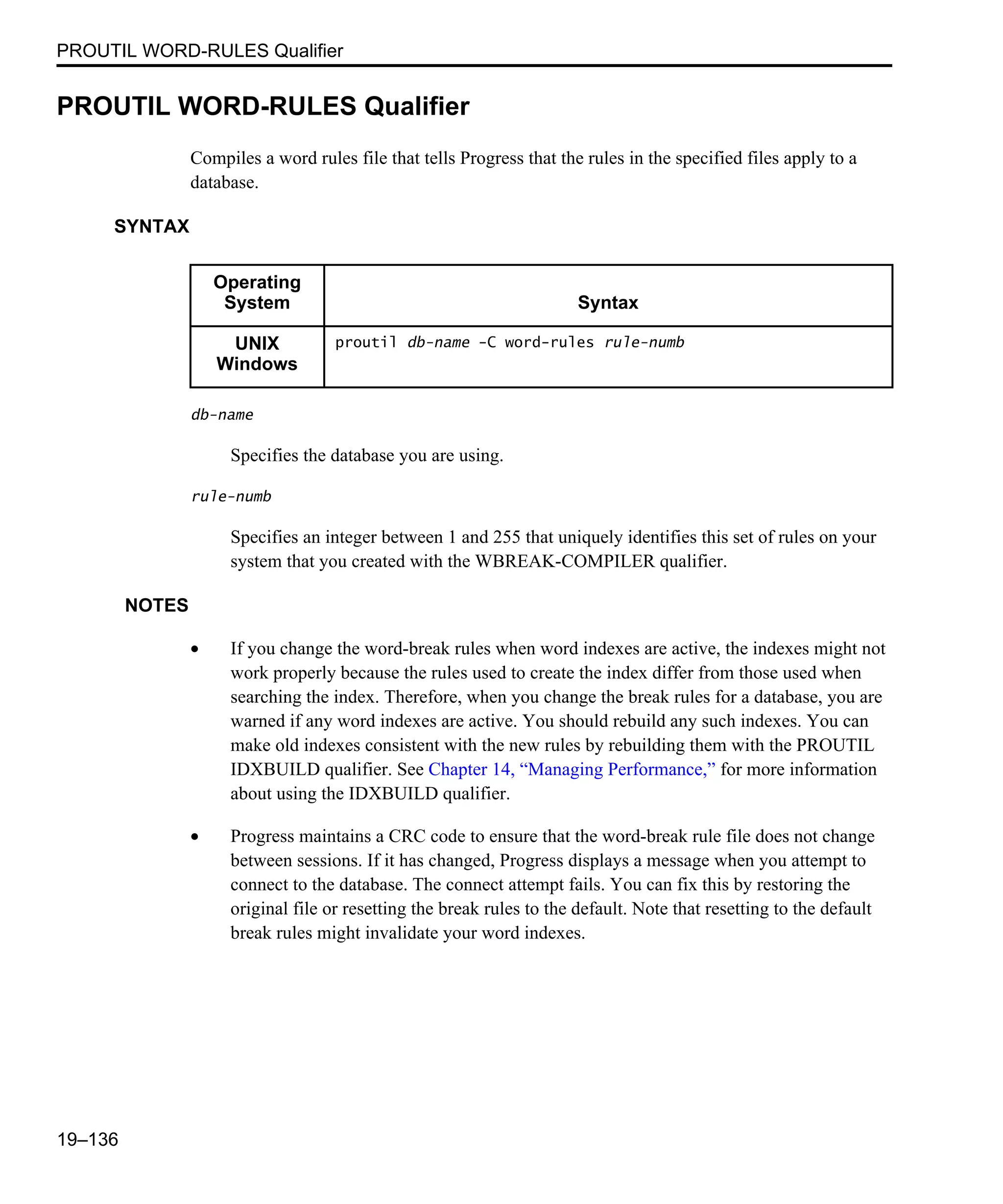 PROUTIL WORD-RULES Qualifier 19–136 PROUTIL WORD-RULES Qualifier Compiles a word rules file that tells Progress that the rules in the specified files apply to a database. SYNTAX db-name Specifies the database you are using. rule-numb Specifies an integer between 1 and 255 that uniquely identifies this set of rules on your system that you created with the WBREAK-COMPILER qualifier. NOTES • If you change the word-break rules when word indexes are active, the indexes might not work properly because the rules used to create the index differ from those used when searching the index. Therefore, when you change the break rules for a database, you are warned if any word indexes are active. You should rebuild any such indexes. You can make old indexes consistent with the new rules by rebuilding them with the PROUTIL IDXBUILD qualifier. See Chapter 14, “Managing Performance,” for more information about using the IDXBUILD qualifier. • Progress maintains a CRC code to ensure that the word-break rule file does not change between sessions. If it has changed, Progress displays a message when you attempt to connect to the database. The connect attempt fails. You can fix this by restoring the original file or resetting the break rules to the default. Note that resetting to the default break rules might invalidate your word indexes. Operating System Syntax UNIX Windows proutil db-name -C word-rules rule-numb 