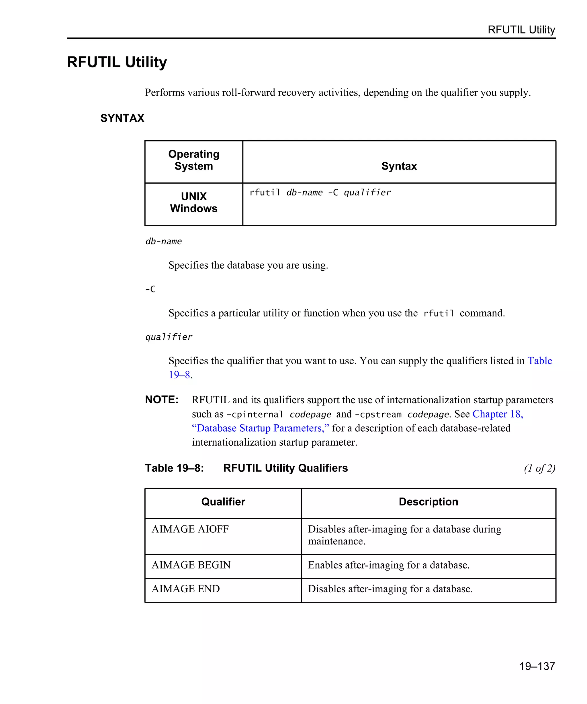 RFUTIL Utility 19–137 RFUTIL Utility Performs various roll-forward recovery activities, depending on the qualifier you supply. SYNTAX db-name Specifies the database you are using. -C Specifies a particular utility or function when you use the rfutil command. qualifier Specifies the qualifier that you want to use. You can supply the qualifiers listed in Table 19–8. NOTE: RFUTIL and its qualifiers support the use of internationalization startup parameters such as -cpinternal codepage and -cpstream codepage. See Chapter 18, “Database Startup Parameters,” for a description of each database-related internationalization startup parameter. Operating System Syntax UNIX Windows rfutil db-name -C qualifier Table 19–8: RFUTIL Utility Qualifiers (1 of 2) Qualifier Description AIMAGE AIOFF Disables after-imaging for a database during maintenance. AIMAGE BEGIN Enables after-imaging for a database. AIMAGE END Disables after-imaging for a database. 