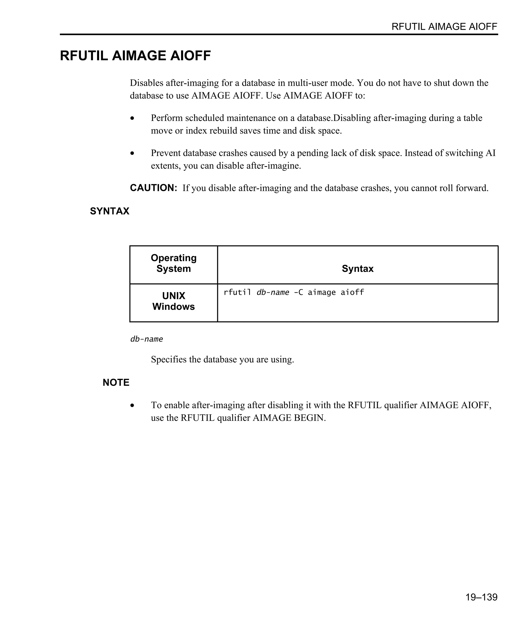 RFUTIL AIMAGE AIOFF 19–139 RFUTIL AIMAGE AIOFF Disables after-imaging for a database in multi-user mode. You do not have to shut down the database to use AIMAGE AIOFF. Use AIMAGE AIOFF to: • Perform scheduled maintenance on a database.Disabling after-imaging during a table move or index rebuild saves time and disk space. • Prevent database crashes caused by a pending lack of disk space. Instead of switching AI extents, you can disable after-imagine. CAUTION: If you disable after-imaging and the database crashes, you cannot roll forward. SYNTAX db-name Specifies the database you are using. NOTE • To enable after-imaging after disabling it with the RFUTIL qualifier AIMAGE AIOFF, use the RFUTIL qualifier AIMAGE BEGIN. Operating System Syntax UNIX Windows rfutil db-name -C aimage aioff 