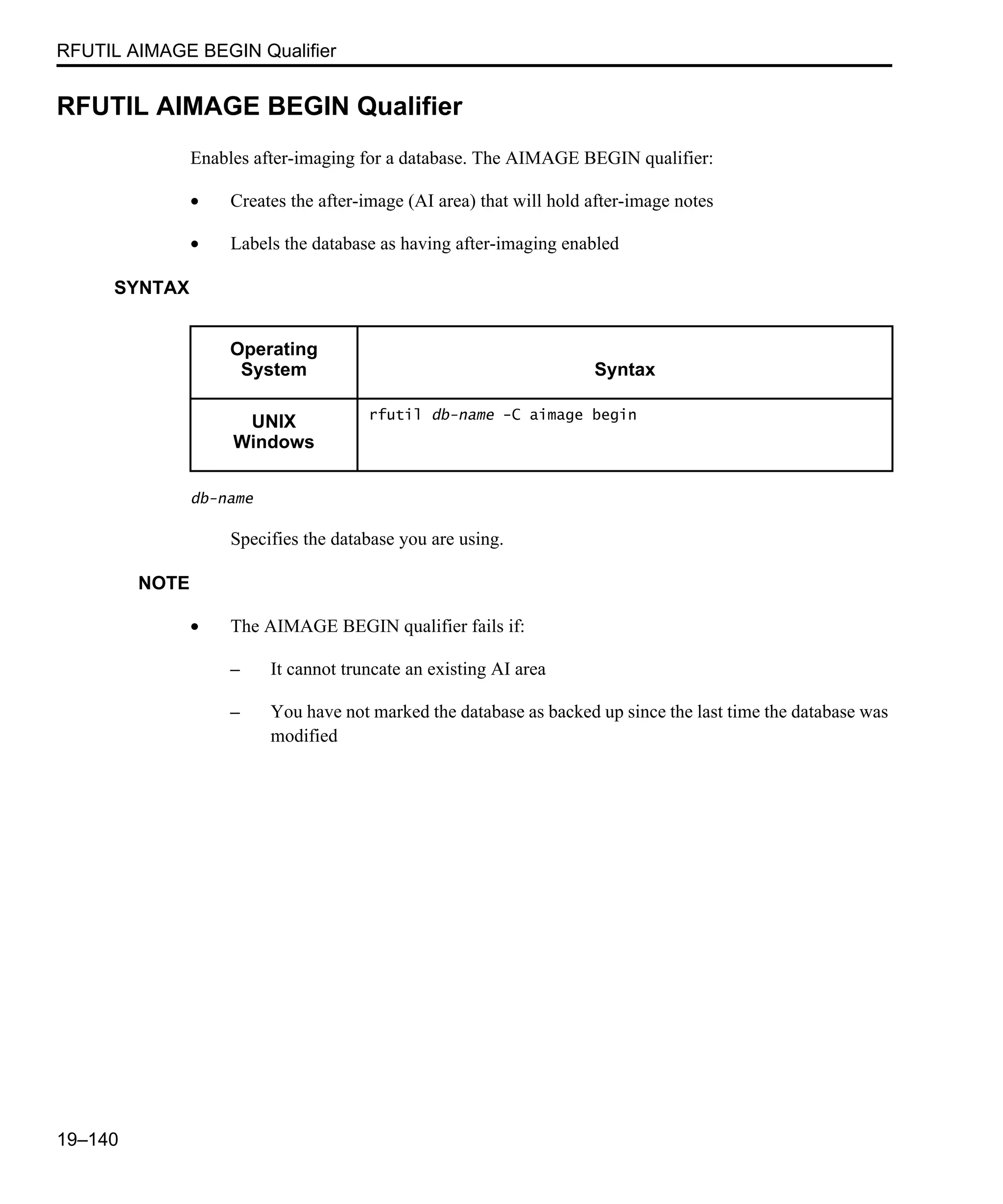 RFUTIL AIMAGE BEGIN Qualifier 19–140 RFUTIL AIMAGE BEGIN Qualifier Enables after-imaging for a database. The AIMAGE BEGIN qualifier: • Creates the after-image (AI area) that will hold after-image notes • Labels the database as having after-imaging enabled SYNTAX db-name Specifies the database you are using. NOTE • The AIMAGE BEGIN qualifier fails if: – It cannot truncate an existing AI area – You have not marked the database as backed up since the last time the database was modified Operating System Syntax UNIX Windows rfutil db-name -C aimage begin 