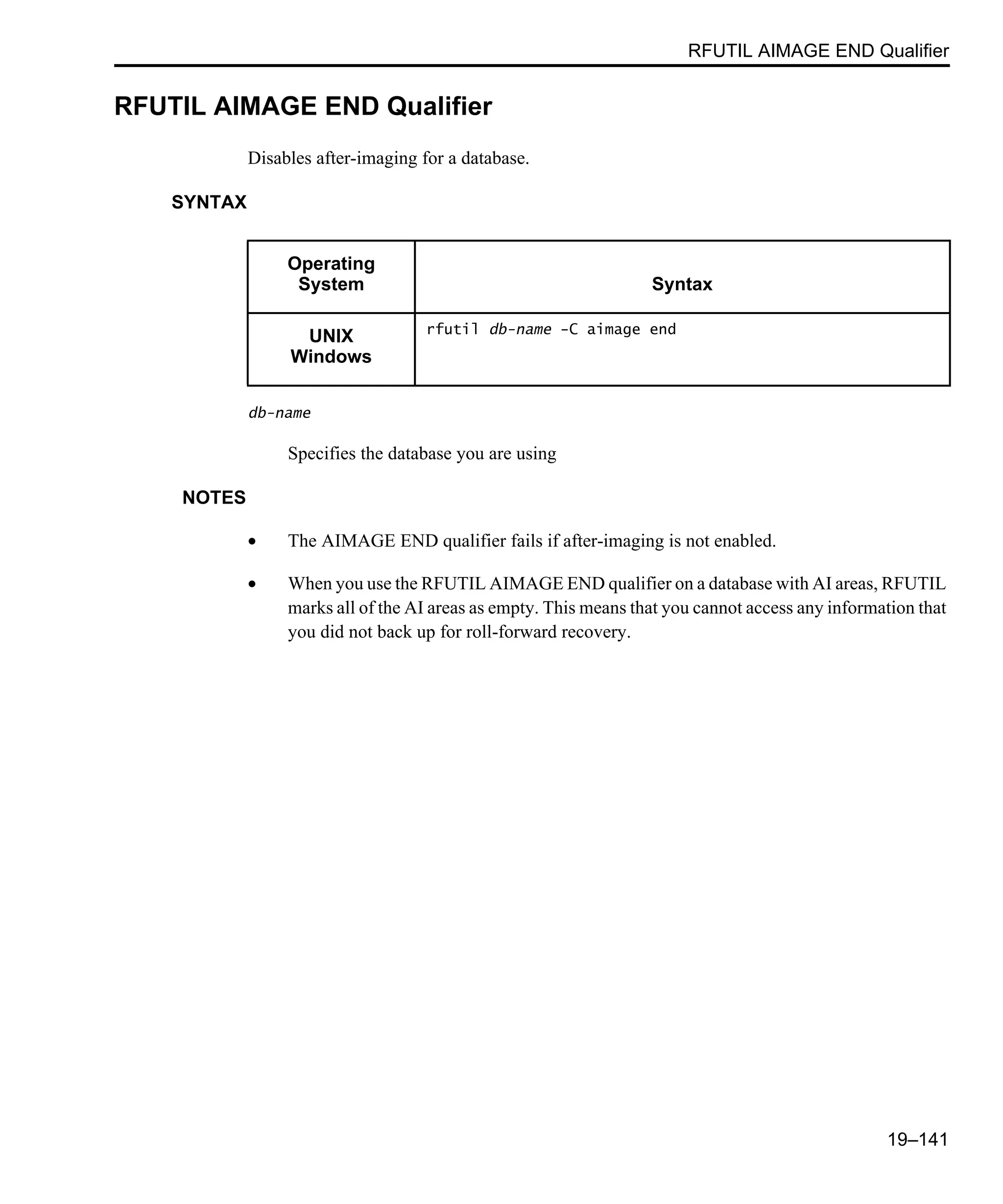 RFUTIL AIMAGE END Qualifier 19–141 RFUTIL AIMAGE END Qualifier Disables after-imaging for a database. SYNTAX db-name Specifies the database you are using NOTES • The AIMAGE END qualifier fails if after-imaging is not enabled. • When you use the RFUTIL AIMAGE END qualifier on a database with AI areas, RFUTIL marks all of the AI areas as empty. This means that you cannot access any information that you did not back up for roll-forward recovery. Operating System Syntax UNIX Windows rfutil db-name -C aimage end 