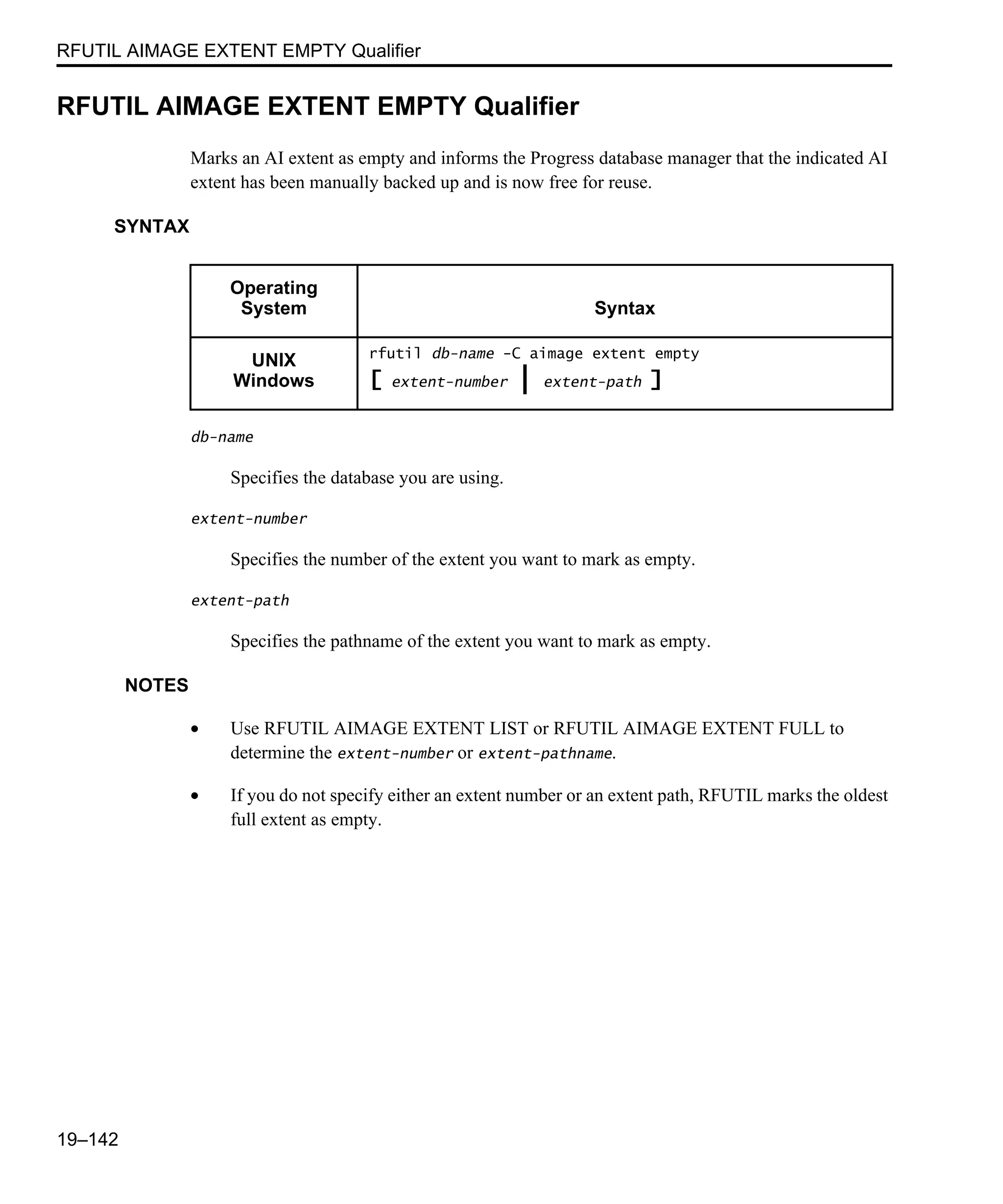 RFUTIL AIMAGE EXTENT EMPTY Qualifier 19–142 RFUTIL AIMAGE EXTENT EMPTY Qualifier Marks an AI extent as empty and informs the Progress database manager that the indicated AI extent has been manually backed up and is now free for reuse. SYNTAX db-name Specifies the database you are using. extent-number Specifies the number of the extent you want to mark as empty. extent-path Specifies the pathname of the extent you want to mark as empty. NOTES • Use RFUTIL AIMAGE EXTENT LIST or RFUTIL AIMAGE EXTENT FULL to determine the extent-number or extent-pathname. • If you do not specify either an extent number or an extent path, RFUTIL marks the oldest full extent as empty. Operating System Syntax UNIX Windows rfutil db-name -C aimage extent empty [ extent-number | extent-path ] 