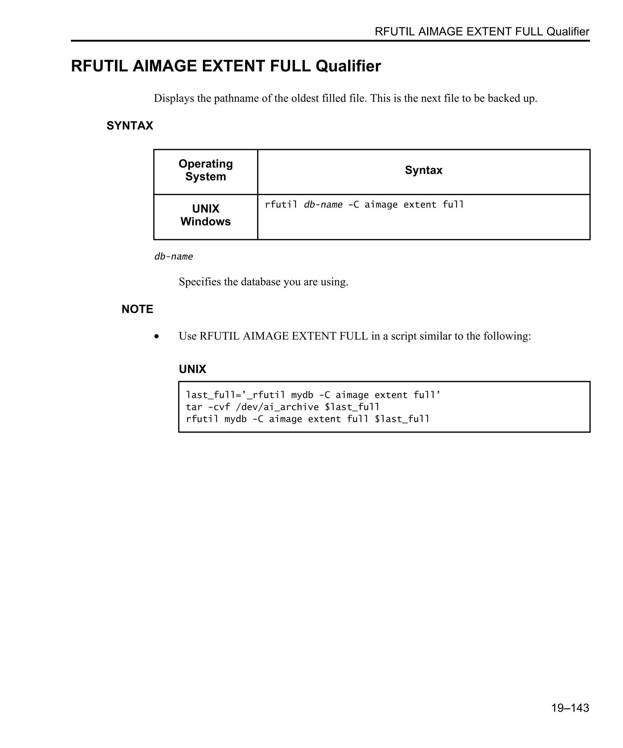 RFUTIL AIMAGE EXTENT FULL Qualifier 19–143 RFUTIL AIMAGE EXTENT FULL Qualifier Displays the pathname of the oldest filled file. This is the next file to be backed up. SYNTAX db-name Specifies the database you are using. NOTE • Use RFUTIL AIMAGE EXTENT FULL in a script similar to the following: Operating System Syntax UNIX Windows rfutil db-name -C aimage extent full UNIX last_full=’_rfutil mydb -C aimage extent full’ tar -cvf /dev/ai_archive $last_full rfutil mydb -C aimage extent full $last_full 