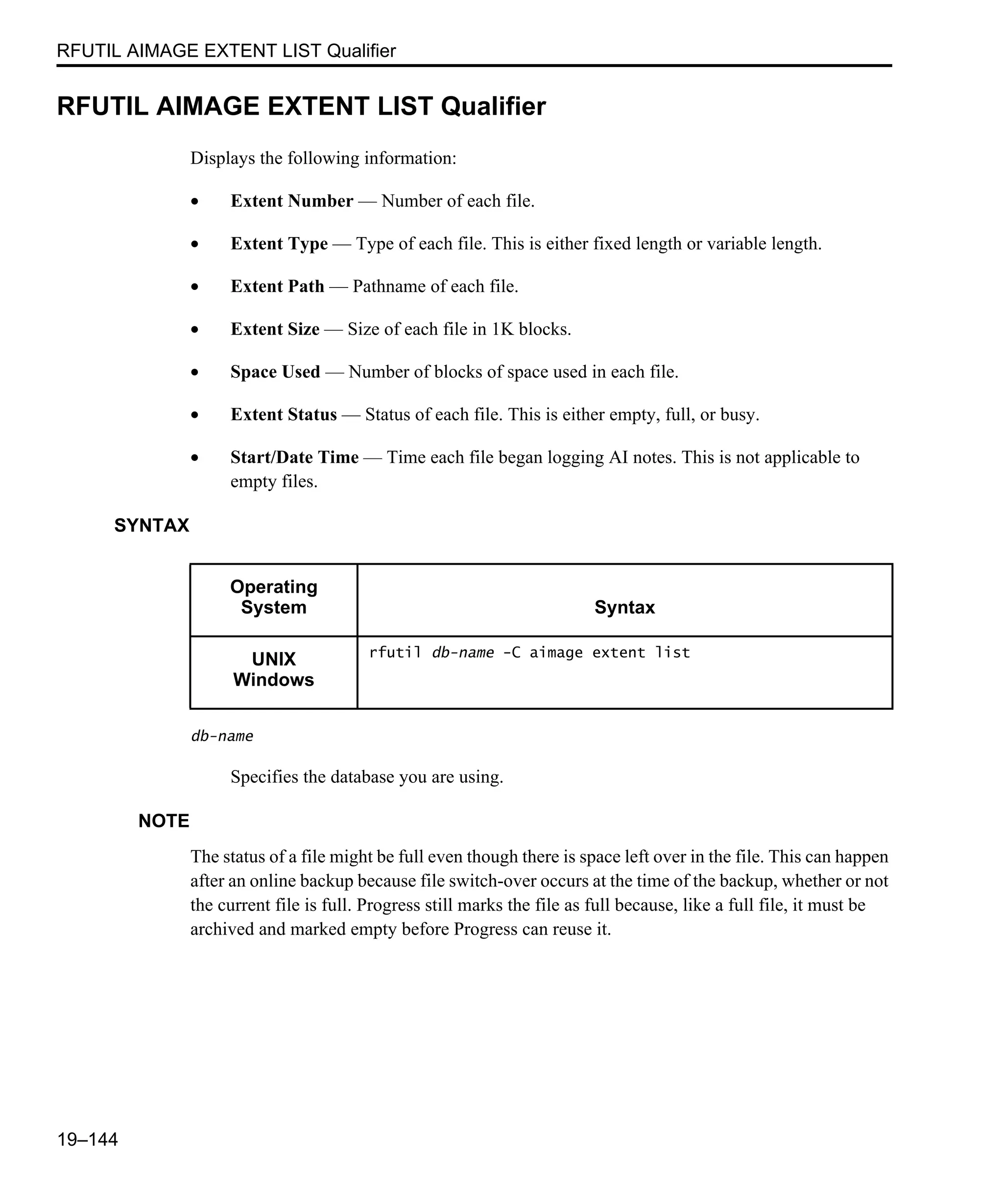 RFUTIL AIMAGE EXTENT LIST Qualifier 19–144 RFUTIL AIMAGE EXTENT LIST Qualifier Displays the following information: • Extent Number — Number of each file. • Extent Type — Type of each file. This is either fixed length or variable length. • Extent Path — Pathname of each file. • Extent Size — Size of each file in 1K blocks. • Space Used — Number of blocks of space used in each file. • Extent Status — Status of each file. This is either empty, full, or busy. • Start/Date Time — Time each file began logging AI notes. This is not applicable to empty files. SYNTAX db-name Specifies the database you are using. NOTE The status of a file might be full even though there is space left over in the file. This can happen after an online backup because file switch-over occurs at the time of the backup, whether or not the current file is full. Progress still marks the file as full because, like a full file, it must be archived and marked empty before Progress can reuse it. Operating System Syntax UNIX Windows rfutil db-name -C aimage extent list 