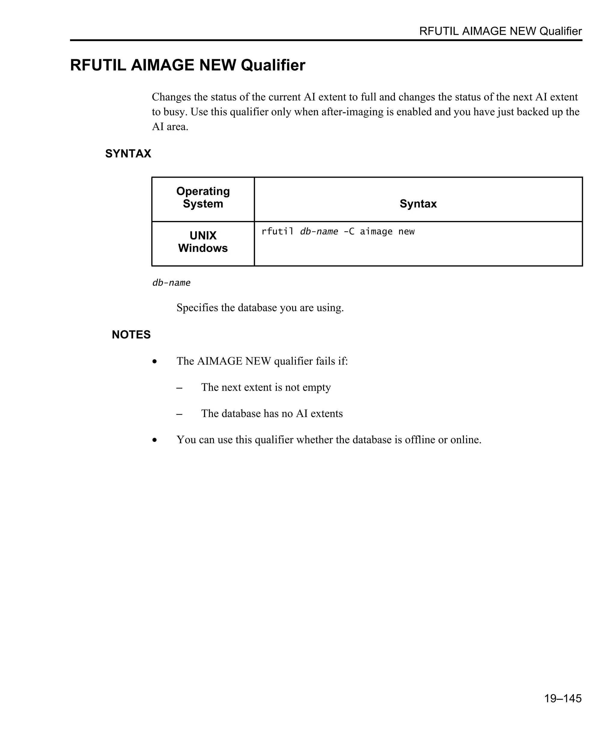 RFUTIL AIMAGE NEW Qualifier 19–145 RFUTIL AIMAGE NEW Qualifier Changes the status of the current AI extent to full and changes the status of the next AI extent to busy. Use this qualifier only when after-imaging is enabled and you have just backed up the AI area. SYNTAX db-name Specifies the database you are using. NOTES • The AIMAGE NEW qualifier fails if: – The next extent is not empty – The database has no AI extents • You can use this qualifier whether the database is offline or online. Operating System Syntax UNIX Windows rfutil db-name -C aimage new 