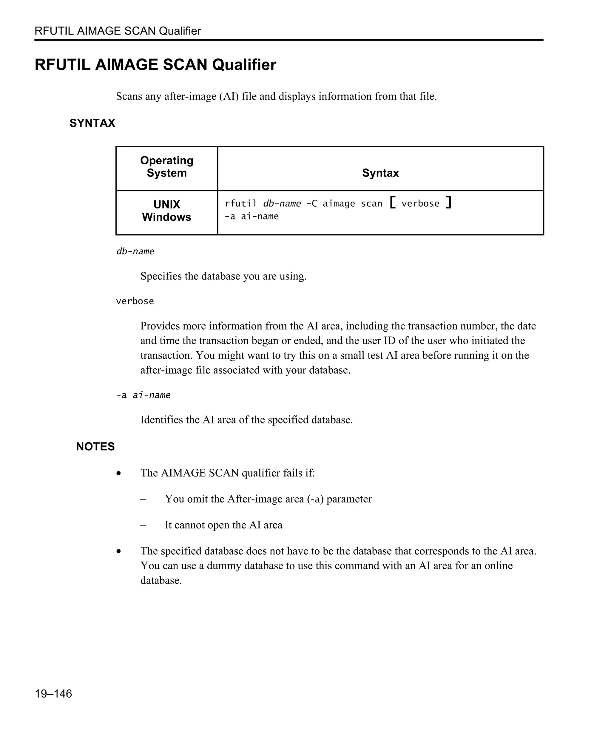 RFUTIL AIMAGE SCAN Qualifier 19–146 RFUTIL AIMAGE SCAN Qualifier Scans any after-image (AI) file and displays information from that file. SYNTAX db-name Specifies the database you are using. verbose Provides more information from the AI area, including the transaction number, the date and time the transaction began or ended, and the user ID of the user who initiated the transaction. You might want to try this on a small test AI area before running it on the after-image file associated with your database. -a ai-name Identifies the AI area of the specified database. NOTES • The AIMAGE SCAN qualifier fails if: – You omit the After-image area (-a) parameter – It cannot open the AI area • The specified database does not have to be the database that corresponds to the AI area. You can use a dummy database to use this command with an AI area for an online database. Operating System Syntax UNIX Windows rfutil db-name -C aimage scan [ verbose ] -a ai-name 