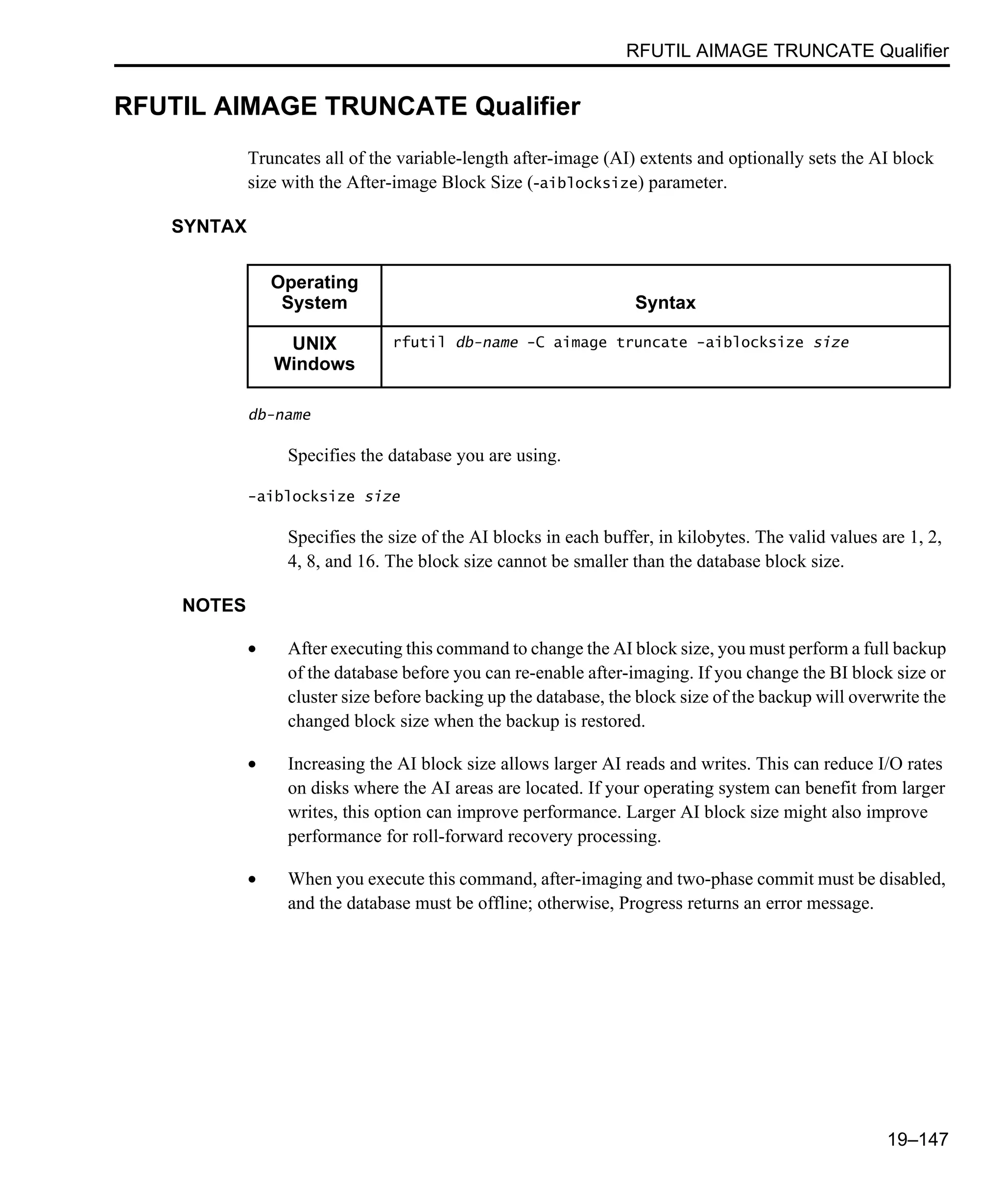 RFUTIL AIMAGE TRUNCATE Qualifier 19–147 RFUTIL AIMAGE TRUNCATE Qualifier Truncates all of the variable-length after-image (AI) extents and optionally sets the AI block size with the After-image Block Size (-aiblocksize) parameter. SYNTAX db-name Specifies the database you are using. -aiblocksize size Specifies the size of the AI blocks in each buffer, in kilobytes. The valid values are 1, 2, 4, 8, and 16. The block size cannot be smaller than the database block size. NOTES • After executing this command to change the AI block size, you must perform a full backup of the database before you can re-enable after-imaging. If you change the BI block size or cluster size before backing up the database, the block size of the backup will overwrite the changed block size when the backup is restored. • Increasing the AI block size allows larger AI reads and writes. This can reduce I/O rates on disks where the AI areas are located. If your operating system can benefit from larger writes, this option can improve performance. Larger AI block size might also improve performance for roll-forward recovery processing. • When you execute this command, after-imaging and two-phase commit must be disabled, and the database must be offline; otherwise, Progress returns an error message. Operating System Syntax UNIX Windows rfutil db-name -C aimage truncate -aiblocksize size 