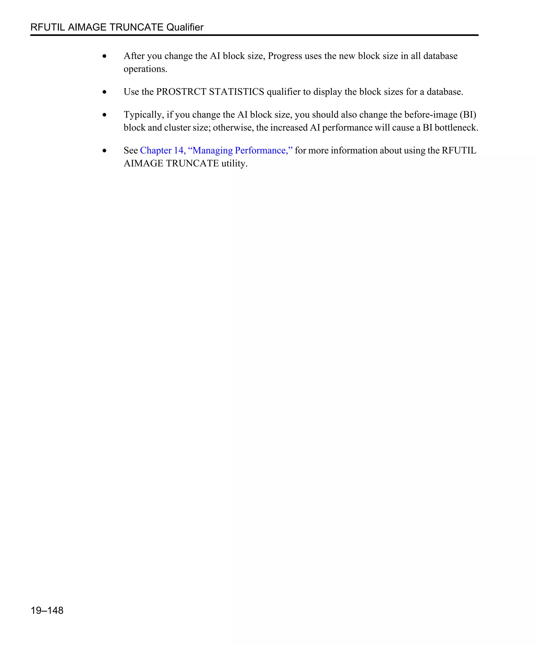 RFUTIL AIMAGE TRUNCATE Qualifier 19–148 • After you change the AI block size, Progress uses the new block size in all database operations. • Use the PROSTRCT STATISTICS qualifier to display the block sizes for a database. • Typically, if you change the AI block size, you should also change the before-image (BI) block and cluster size; otherwise, the increased AI performance will cause a BI bottleneck. • See Chapter 14, “Managing Performance,” for more information about using the RFUTIL AIMAGE TRUNCATE utility. 