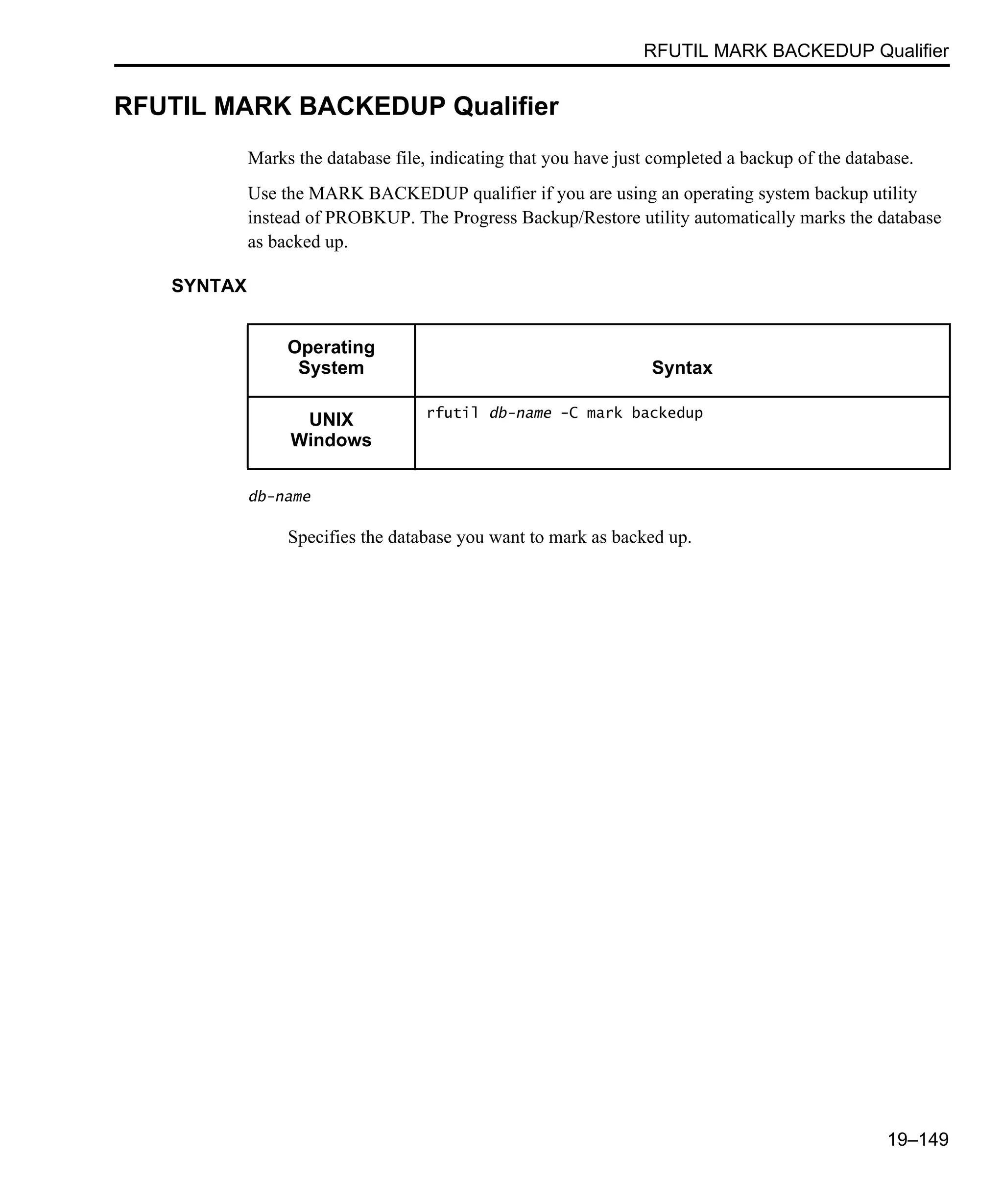 RFUTIL MARK BACKEDUP Qualifier 19–149 RFUTIL MARK BACKEDUP Qualifier Marks the database file, indicating that you have just completed a backup of the database. Use the MARK BACKEDUP qualifier if you are using an operating system backup utility instead of PROBKUP. The Progress Backup/Restore utility automatically marks the database as backed up. SYNTAX db-name Specifies the database you want to mark as backed up. Operating System Syntax UNIX Windows rfutil db-name -C mark backedup 