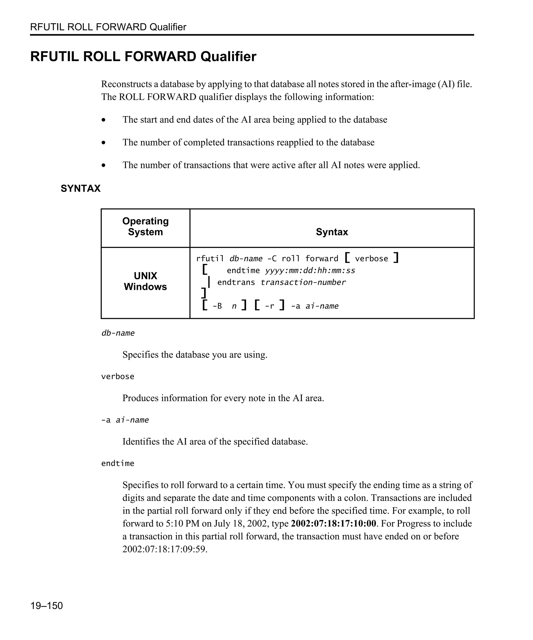 RFUTIL ROLL FORWARD Qualifier 19–150 RFUTIL ROLL FORWARD Qualifier Reconstructs a database by applying to that database all notes stored in the after-image (AI) file. The ROLL FORWARD qualifier displays the following information: • The start and end dates of the AI area being applied to the database • The number of completed transactions reapplied to the database • The number of transactions that were active after all AI notes were applied. SYNTAX db-name Specifies the database you are using. verbose Produces information for every note in the AI area. -a ai-name Identifies the AI area of the specified database. endtime Specifies to roll forward to a certain time. You must specify the ending time as a string of digits and separate the date and time components with a colon. Transactions are included in the partial roll forward only if they end before the specified time. For example, to roll forward to 5:10 PM on July 18, 2002, type 2002:07:18:17:10:00. For Progress to include a transaction in this partial roll forward, the transaction must have ended on or before 2002:07:18:17:09:59. Operating System Syntax UNIX Windows rfutil db-name -C roll forward [ verbose ] [ endtime yyyy:mm:dd:hh:mm:ss | endtrans transaction-number ] [ -B n ] [ -r ] -a ai-name 