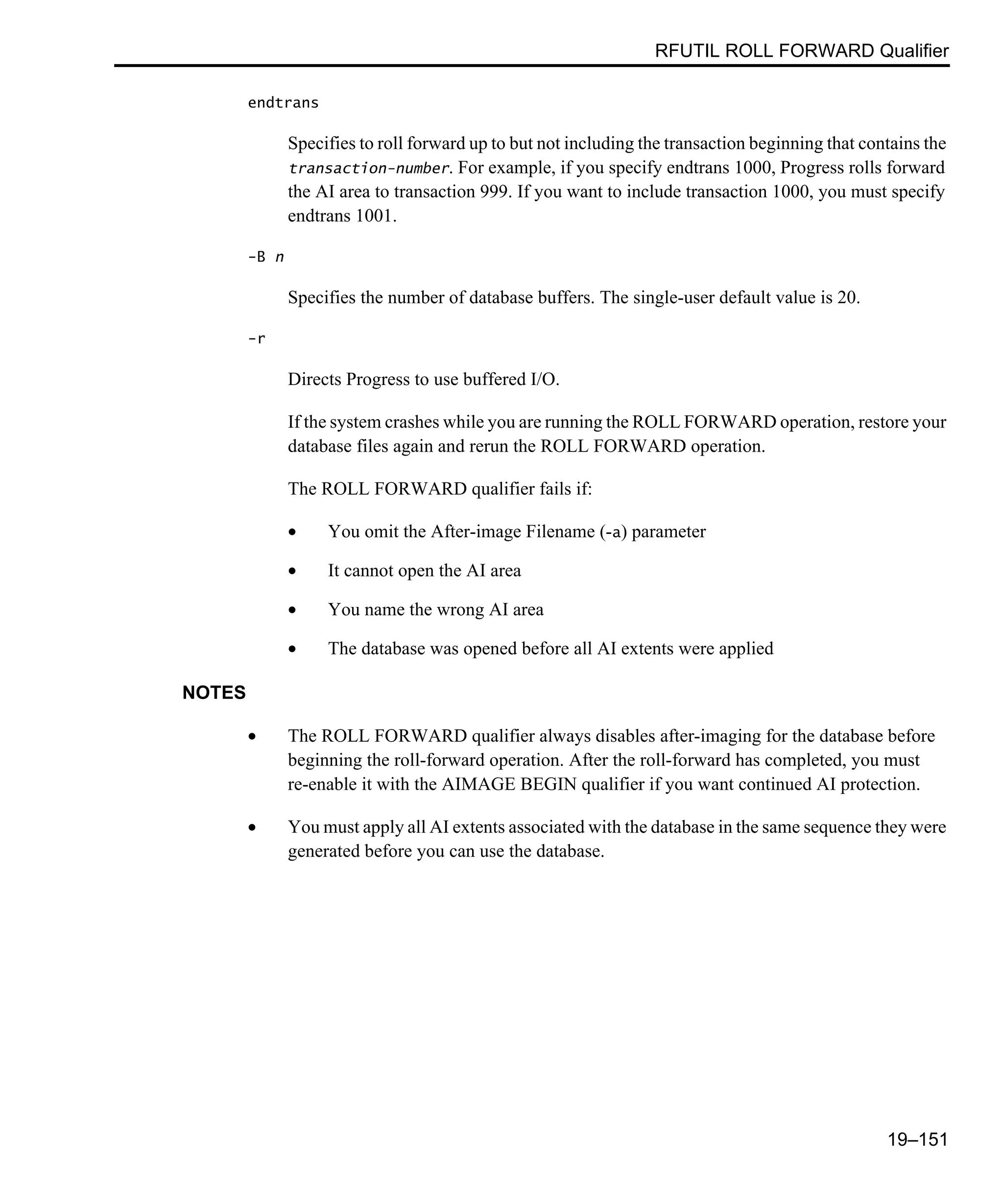 RFUTIL ROLL FORWARD Qualifier 19–151 endtrans Specifies to roll forward up to but not including the transaction beginning that contains the transaction-number. For example, if you specify endtrans 1000, Progress rolls forward the AI area to transaction 999. If you want to include transaction 1000, you must specify endtrans 1001. -B n Specifies the number of database buffers. The single-user default value is 20. -r Directs Progress to use buffered I/O. If the system crashes while you are running the ROLL FORWARD operation, restore your database files again and rerun the ROLL FORWARD operation. The ROLL FORWARD qualifier fails if: • You omit the After-image Filename (-a) parameter • It cannot open the AI area • You name the wrong AI area • The database was opened before all AI extents were applied NOTES • The ROLL FORWARD qualifier always disables after-imaging for the database before beginning the roll-forward operation. After the roll-forward has completed, you must re-enable it with the AIMAGE BEGIN qualifier if you want continued AI protection. • You must apply all AI extents associated with the database in the same sequence they were generated before you can use the database. 