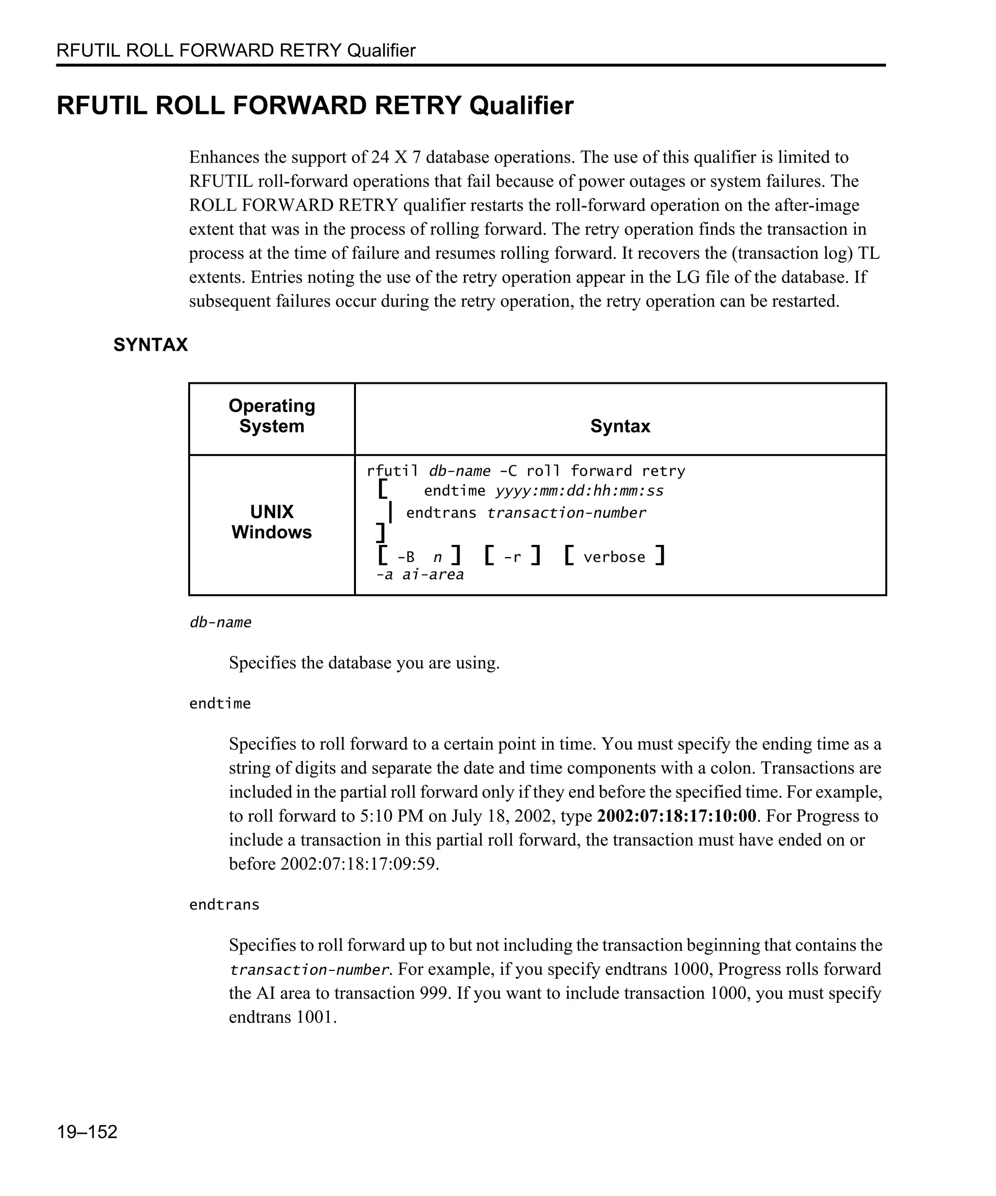 RFUTIL ROLL FORWARD RETRY Qualifier 19–152 RFUTIL ROLL FORWARD RETRY Qualifier Enhances the support of 24 X 7 database operations. The use of this qualifier is limited to RFUTIL roll-forward operations that fail because of power outages or system failures. The ROLL FORWARD RETRY qualifier restarts the roll-forward operation on the after-image extent that was in the process of rolling forward. The retry operation finds the transaction in process at the time of failure and resumes rolling forward. It recovers the (transaction log) TL extents. Entries noting the use of the retry operation appear in the LG file of the database. If subsequent failures occur during the retry operation, the retry operation can be restarted. SYNTAX db-name Specifies the database you are using. endtime Specifies to roll forward to a certain point in time. You must specify the ending time as a string of digits and separate the date and time components with a colon. Transactions are included in the partial roll forward only if they end before the specified time. For example, to roll forward to 5:10 PM on July 18, 2002, type 2002:07:18:17:10:00. For Progress to include a transaction in this partial roll forward, the transaction must have ended on or before 2002:07:18:17:09:59. endtrans Specifies to roll forward up to but not including the transaction beginning that contains the transaction-number. For example, if you specify endtrans 1000, Progress rolls forward the AI area to transaction 999. If you want to include transaction 1000, you must specify endtrans 1001. Operating System Syntax UNIX Windows rfutil db-name -C roll forward retry [ endtime yyyy:mm:dd:hh:mm:ss | endtrans transaction-number ] [ -B n ] [ -r ] [ verbose ] -a ai-area 