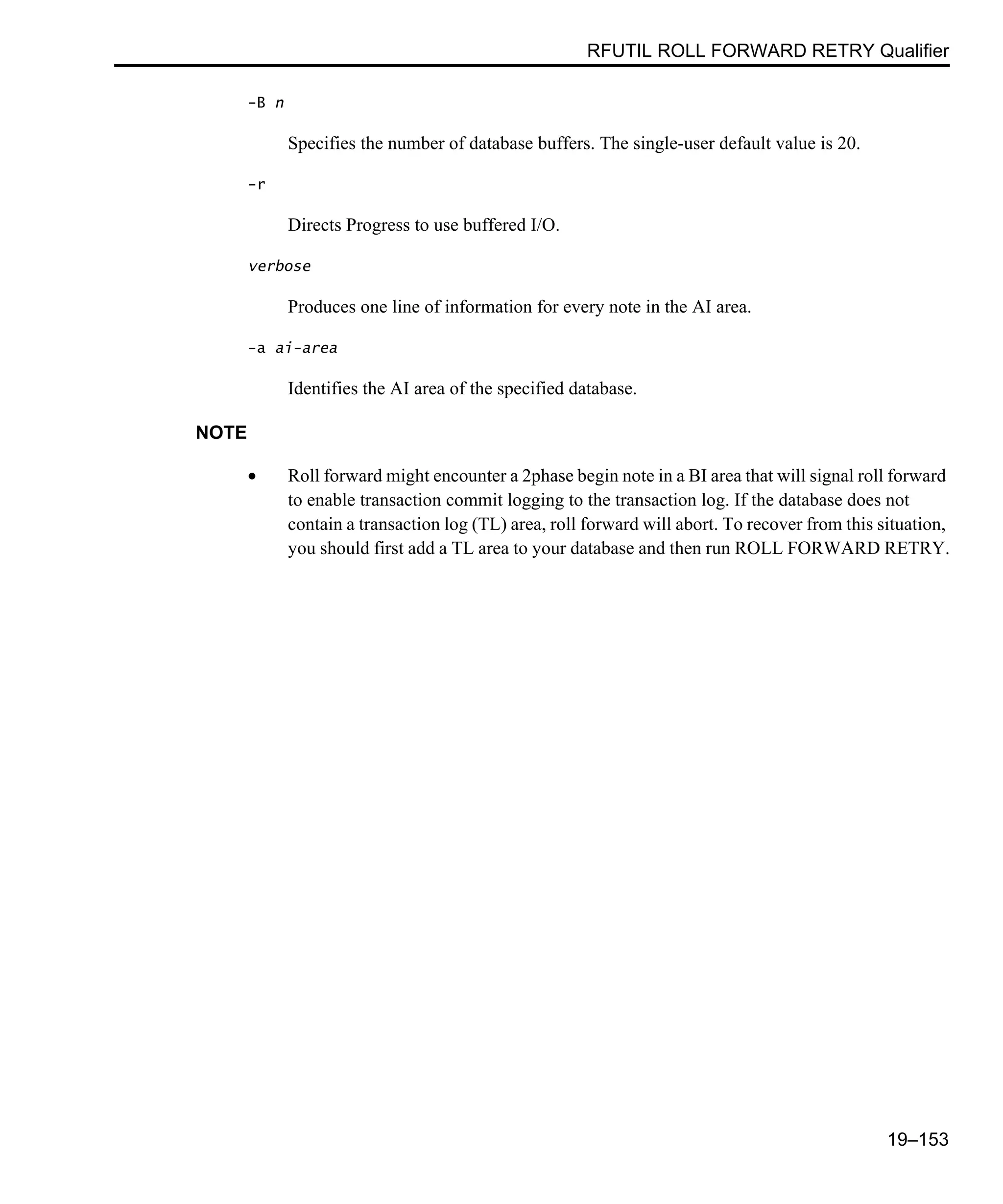 RFUTIL ROLL FORWARD RETRY Qualifier 19–153 -B n Specifies the number of database buffers. The single-user default value is 20. -r Directs Progress to use buffered I/O. verbose Produces one line of information for every note in the AI area. -a ai-area Identifies the AI area of the specified database. NOTE • Roll forward might encounter a 2phase begin note in a BI area that will signal roll forward to enable transaction commit logging to the transaction log. If the database does not contain a transaction log (TL) area, roll forward will abort. To recover from this situation, you should first add a TL area to your database and then run ROLL FORWARD RETRY. 