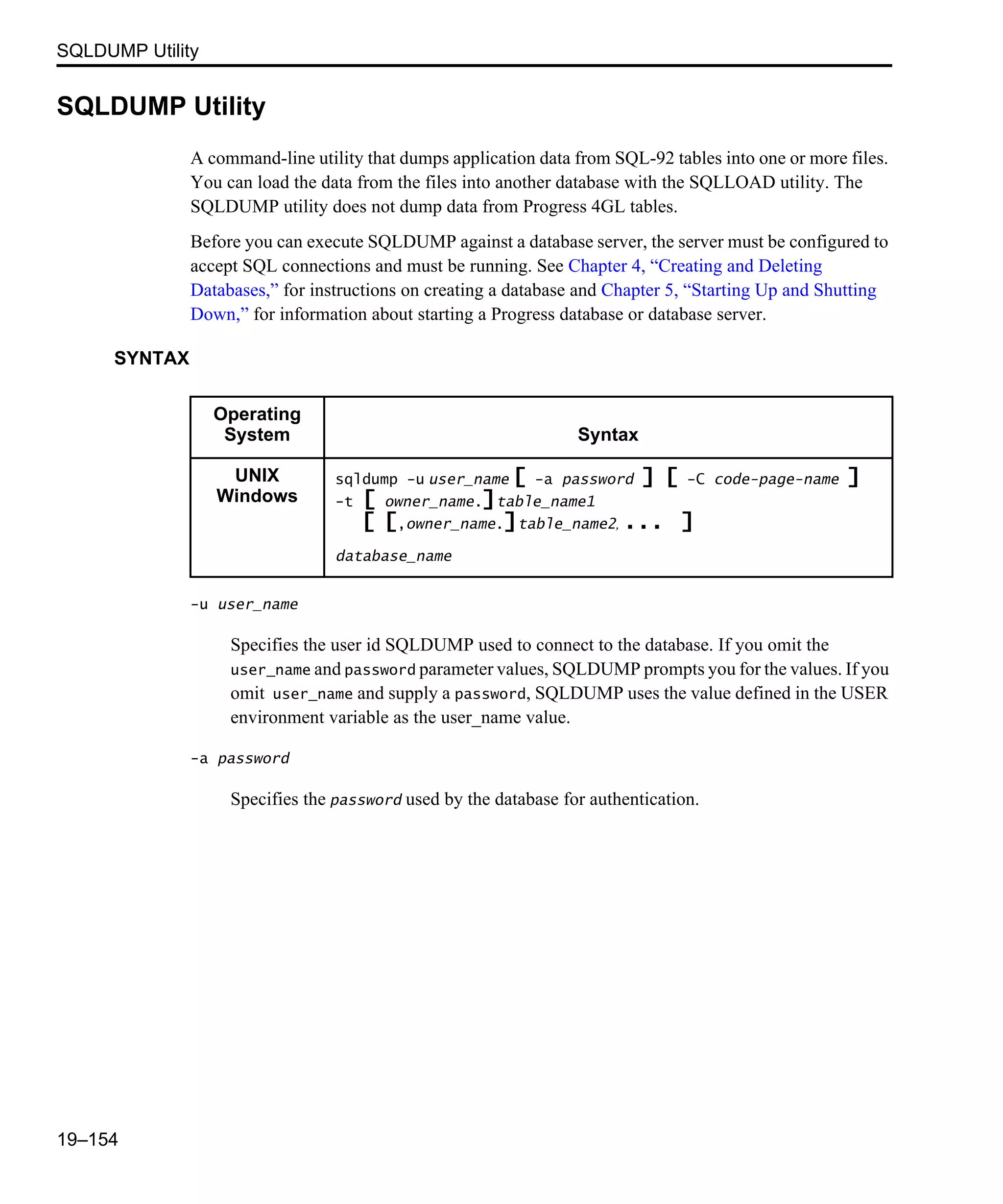 SQLDUMP Utility 19–154 SQLDUMP Utility A command-line utility that dumps application data from SQL-92 tables into one or more files. You can load the data from the files into another database with the SQLLOAD utility. The SQLDUMP utility does not dump data from Progress 4GL tables. Before you can execute SQLDUMP against a database server, the server must be configured to accept SQL connections and must be running. See Chapter 4, “Creating and Deleting Databases,” for instructions on creating a database and Chapter 5, “Starting Up and Shutting Down,” for information about starting a Progress database or database server. SYNTAX -u user_name Specifies the user id SQLDUMP used to connect to the database. If you omit the user_name and password parameter values, SQLDUMP prompts you for the values. If you omit user_name and supply a password, SQLDUMP uses the value defined in the USER environment variable as the user_name value. -a password Specifies the password used by the database for authentication. Operating System Syntax UNIX Windows sqldump -u user_name [ -a password ] [ -C code-page-name ] -t [ owner_name.]table_name1 [ [,owner_name.]table_name2, ... ] database_name 