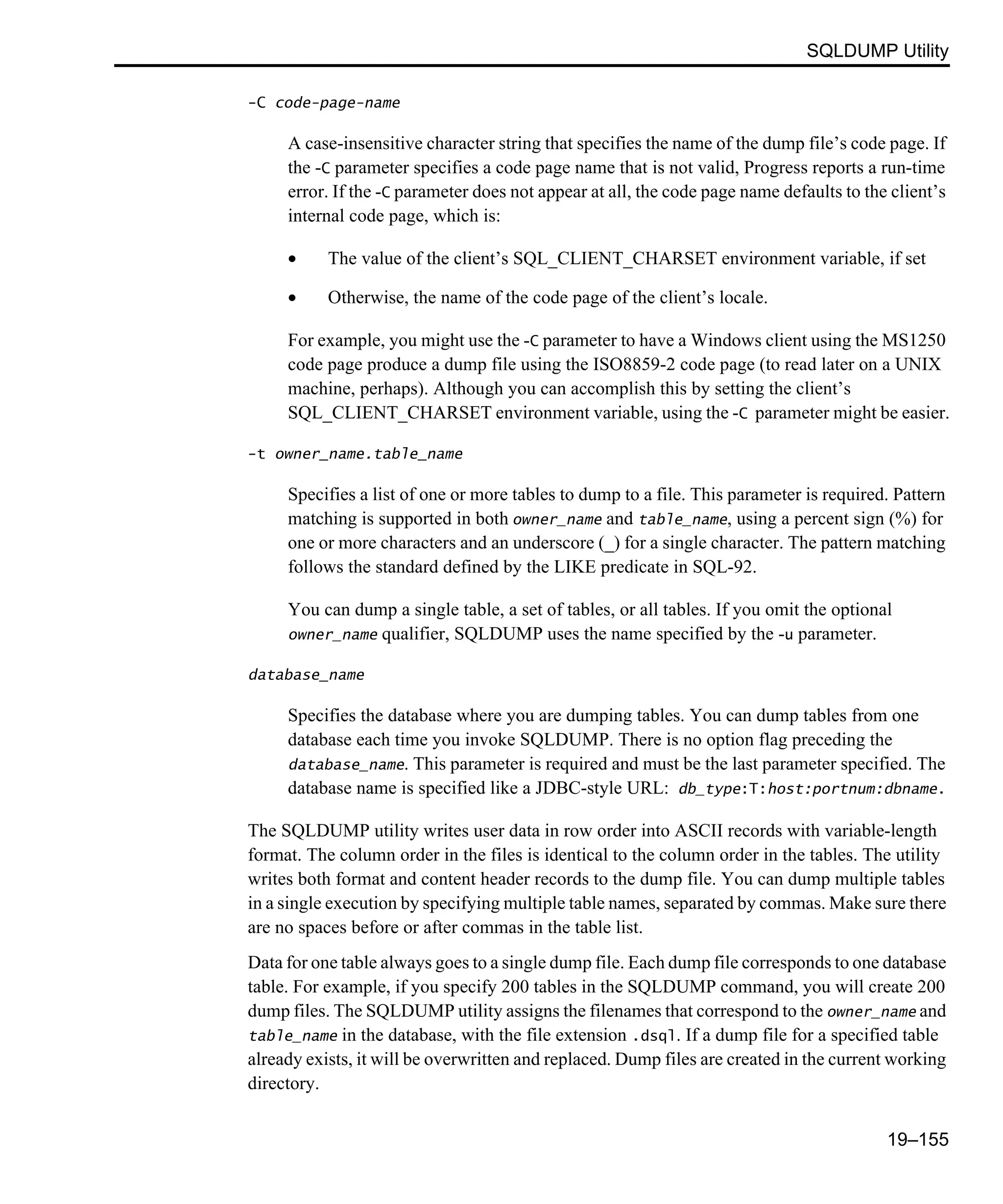 SQLDUMP Utility 19–155 -C code-page-name A case-insensitive character string that specifies the name of the dump file’s code page. If the -C parameter specifies a code page name that is not valid, Progress reports a run-time error. If the -C parameter does not appear at all, the code page name defaults to the client’s internal code page, which is: • The value of the client’s SQL_CLIENT_CHARSET environment variable, if set • Otherwise, the name of the code page of the client’s locale. For example, you might use the -C parameter to have a Windows client using the MS1250 code page produce a dump file using the ISO8859-2 code page (to read later on a UNIX machine, perhaps). Although you can accomplish this by setting the client’s SQL_CLIENT_CHARSET environment variable, using the -C parameter might be easier. -t owner_name.table_name Specifies a list of one or more tables to dump to a file. This parameter is required. Pattern matching is supported in both owner_name and table_name, using a percent sign (%) for one or more characters and an underscore (_) for a single character. The pattern matching follows the standard defined by the LIKE predicate in SQL-92. You can dump a single table, a set of tables, or all tables. If you omit the optional owner_name qualifier, SQLDUMP uses the name specified by the -u parameter. database_name Specifies the database where you are dumping tables. You can dump tables from one database each time you invoke SQLDUMP. There is no option flag preceding the database_name. This parameter is required and must be the last parameter specified. The database name is specified like a JDBC-style URL: db_type:T:host:portnum:dbname. The SQLDUMP utility writes user data in row order into ASCII records with variable-length format. The column order in the files is identical to the column order in the tables. The utility writes both format and content header records to the dump file. You can dump multiple tables in a single execution by specifying multiple table names, separated by commas. Make sure there are no spaces before or after commas in the table list. Data for one table always goes to a single dump file. Each dump file corresponds to one database table. For example, if you specify 200 tables in the SQLDUMP command, you will create 200 dump files. The SQLDUMP utility assigns the filenames that correspond to the owner_name and table_name in the database, with the file extension .dsql. If a dump file for a specified table already exists, it will be overwritten and replaced. Dump files are created in the current working directory. 