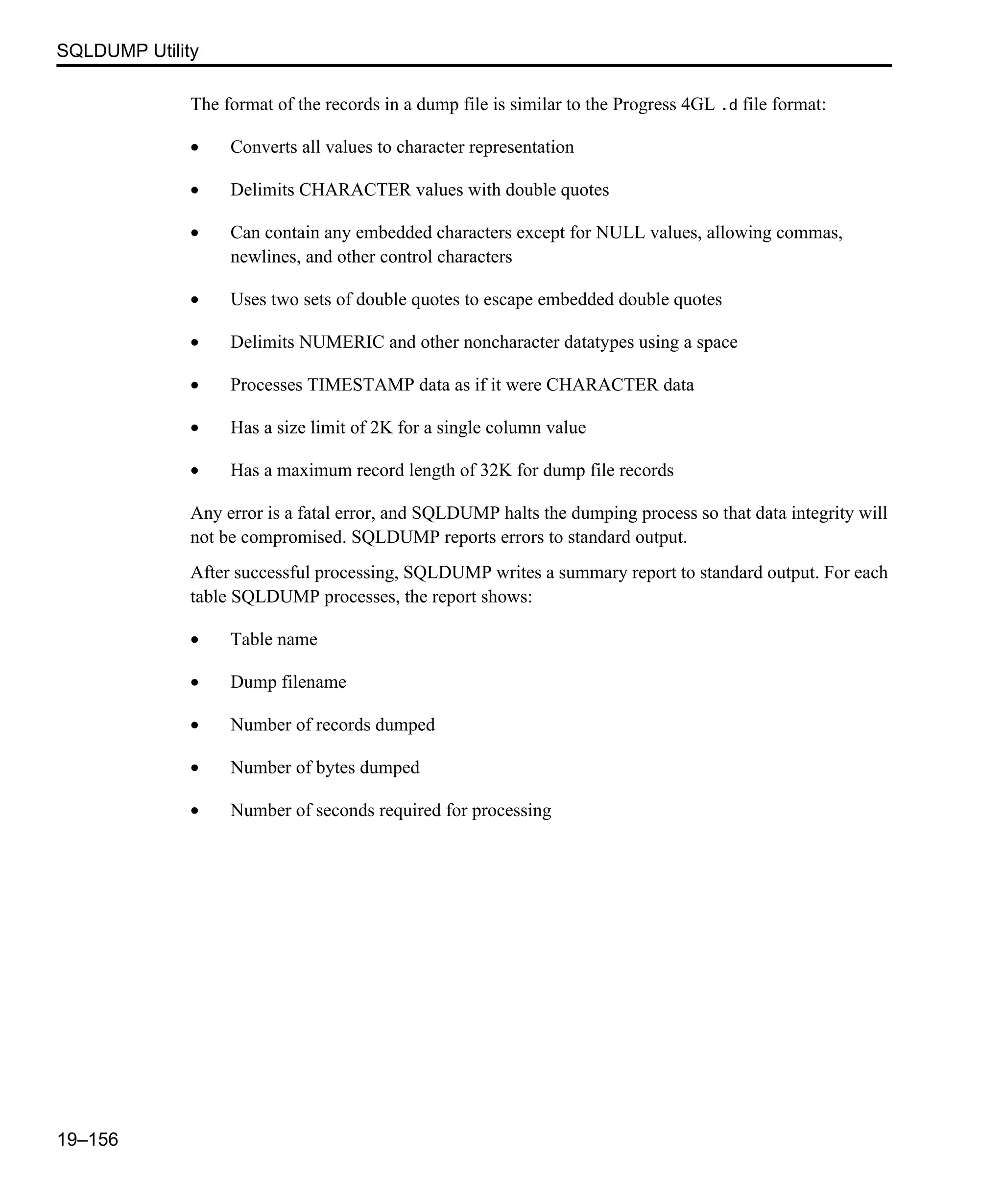 SQLDUMP Utility 19–156 The format of the records in a dump file is similar to the Progress 4GL .d file format: • Converts all values to character representation • Delimits CHARACTER values with double quotes • Can contain any embedded characters except for NULL values, allowing commas, newlines, and other control characters • Uses two sets of double quotes to escape embedded double quotes • Delimits NUMERIC and other noncharacter datatypes using a space • Processes TIMESTAMP data as if it were CHARACTER data • Has a size limit of 2K for a single column value • Has a maximum record length of 32K for dump file records Any error is a fatal error, and SQLDUMP halts the dumping process so that data integrity will not be compromised. SQLDUMP reports errors to standard output. After successful processing, SQLDUMP writes a summary report to standard output. For each table SQLDUMP processes, the report shows: • Table name • Dump filename • Number of records dumped • Number of bytes dumped • Number of seconds required for processing 