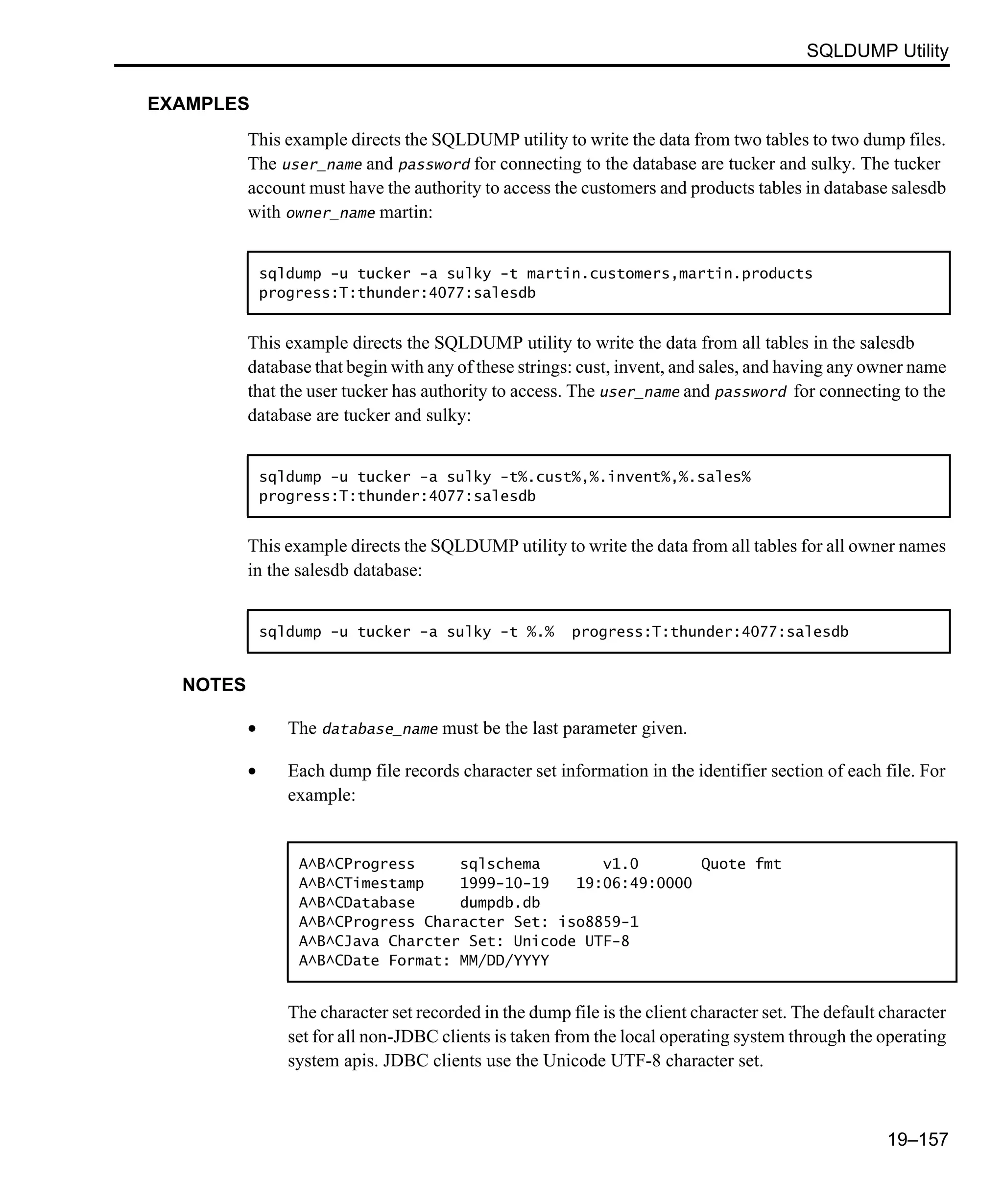 SQLDUMP Utility 19–157 EXAMPLES This example directs the SQLDUMP utility to write the data from two tables to two dump files. The user_name and password for connecting to the database are tucker and sulky. The tucker account must have the authority to access the customers and products tables in database salesdb with owner_name martin: This example directs the SQLDUMP utility to write the data from all tables in the salesdb database that begin with any of these strings: cust, invent, and sales, and having any owner name that the user tucker has authority to access. The user_name and password for connecting to the database are tucker and sulky: This example directs the SQLDUMP utility to write the data from all tables for all owner names in the salesdb database: NOTES • The database_name must be the last parameter given. • Each dump file records character set information in the identifier section of each file. For example: The character set recorded in the dump file is the client character set. The default character set for all non-JDBC clients is taken from the local operating system through the operating system apis. JDBC clients use the Unicode UTF-8 character set. sqldump -u tucker -a sulky -t martin.customers,martin.products progress:T:thunder:4077:salesdb sqldump -u tucker -a sulky -t%.cust%,%.invent%,%.sales% progress:T:thunder:4077:salesdb sqldump -u tucker -a sulky -t %.% progress:T:thunder:4077:salesdb A^B^CProgress sqlschema v1.0 Quote fmt A^B^CTimestamp 1999-10-19 19:06:49:0000 A^B^CDatabase dumpdb.db A^B^CProgress Character Set: iso8859-1 A^B^CJava Charcter Set: Unicode UTF-8 A^B^CDate Format: MM/DD/YYYY 