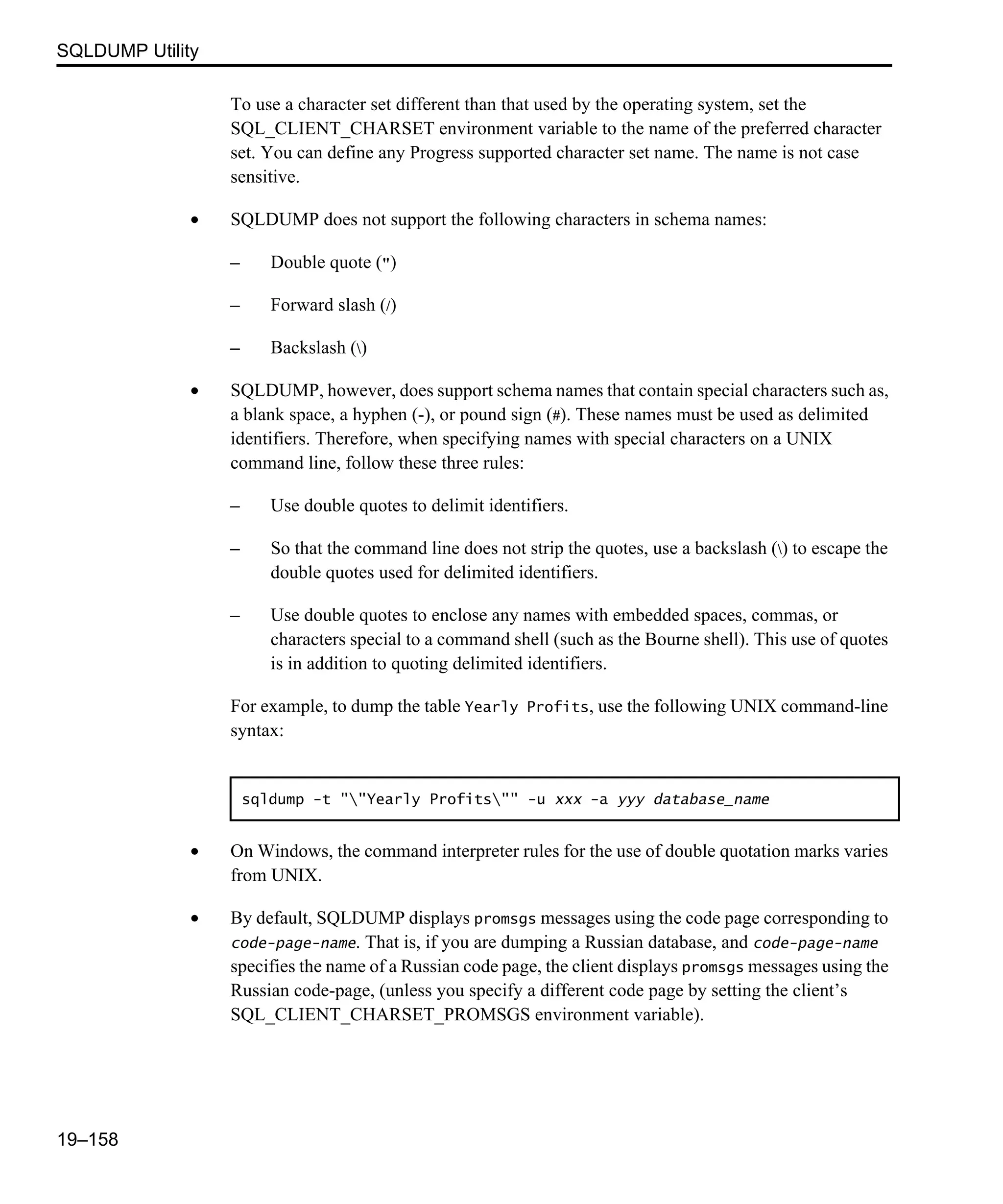 SQLDUMP Utility 19–158 To use a character set different than that used by the operating system, set the SQL_CLIENT_CHARSET environment variable to the name of the preferred character set. You can define any Progress supported character set name. The name is not case sensitive. • SQLDUMP does not support the following characters in schema names: – Double quote (") – Forward slash (/) – Backslash () • SQLDUMP, however, does support schema names that contain special characters such as, a blank space, a hyphen (-), or pound sign (#). These names must be used as delimited identifiers. Therefore, when specifying names with special characters on a UNIX command line, follow these three rules: – Use double quotes to delimit identifiers. – So that the command line does not strip the quotes, use a backslash () to escape the double quotes used for delimited identifiers. – Use double quotes to enclose any names with embedded spaces, commas, or characters special to a command shell (such as the Bourne shell). This use of quotes is in addition to quoting delimited identifiers. For example, to dump the table Yearly Profits, use the following UNIX command-line syntax: • On Windows, the command interpreter rules for the use of double quotation marks varies from UNIX. • By default, SQLDUMP displays promsgs messages using the code page corresponding to code-page-name. That is, if you are dumping a Russian database, and code-page-name specifies the name of a Russian code page, the client displays promsgs messages using the Russian code-page, (unless you specify a different code page by setting the client’s SQL_CLIENT_CHARSET_PROMSGS environment variable). sqldump -t ""Yearly Profits"" -u xxx -a yyy database_name 