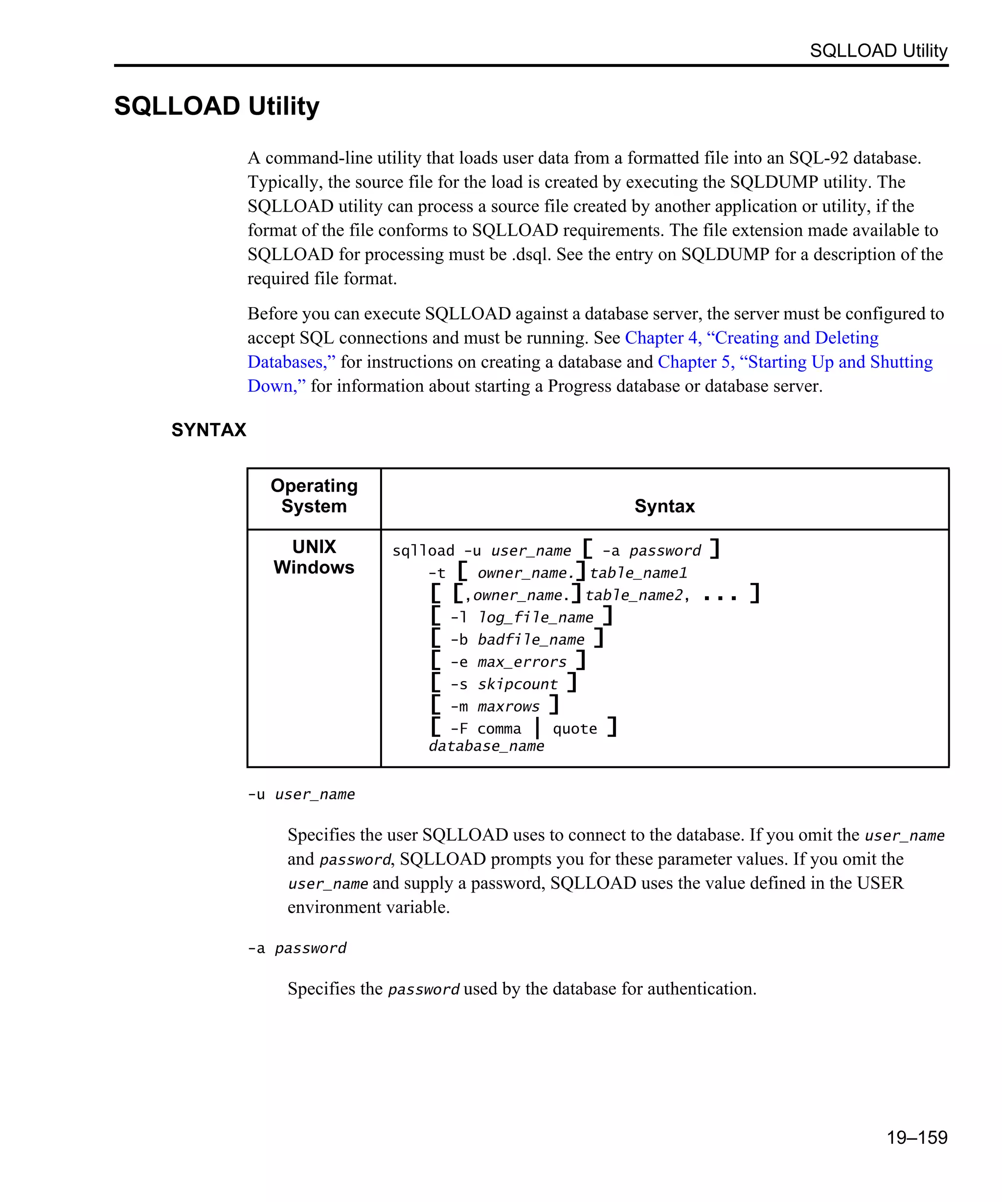 SQLLOAD Utility 19–159 SQLLOAD Utility A command-line utility that loads user data from a formatted file into an SQL-92 database. Typically, the source file for the load is created by executing the SQLDUMP utility. The SQLLOAD utility can process a source file created by another application or utility, if the format of the file conforms to SQLLOAD requirements. The file extension made available to SQLLOAD for processing must be .dsql. See the entry on SQLDUMP for a description of the required file format. Before you can execute SQLLOAD against a database server, the server must be configured to accept SQL connections and must be running. See Chapter 4, “Creating and Deleting Databases,” for instructions on creating a database and Chapter 5, “Starting Up and Shutting Down,” for information about starting a Progress database or database server. SYNTAX -u user_name Specifies the user SQLLOAD uses to connect to the database. If you omit the user_name and password, SQLLOAD prompts you for these parameter values. If you omit the user_name and supply a password, SQLLOAD uses the value defined in the USER environment variable. -a password Specifies the password used by the database for authentication. Operating System Syntax UNIX Windows sqlload -u user_name [ -a password ] -t [ owner_name.]table_name1 [ [,owner_name.]table_name2, ... ] [ -l log_file_name ] [ -b badfile_name ] [ -e max_errors ] [ -s skipcount ] [ -m maxrows ] [ -F comma | quote ] database_name 