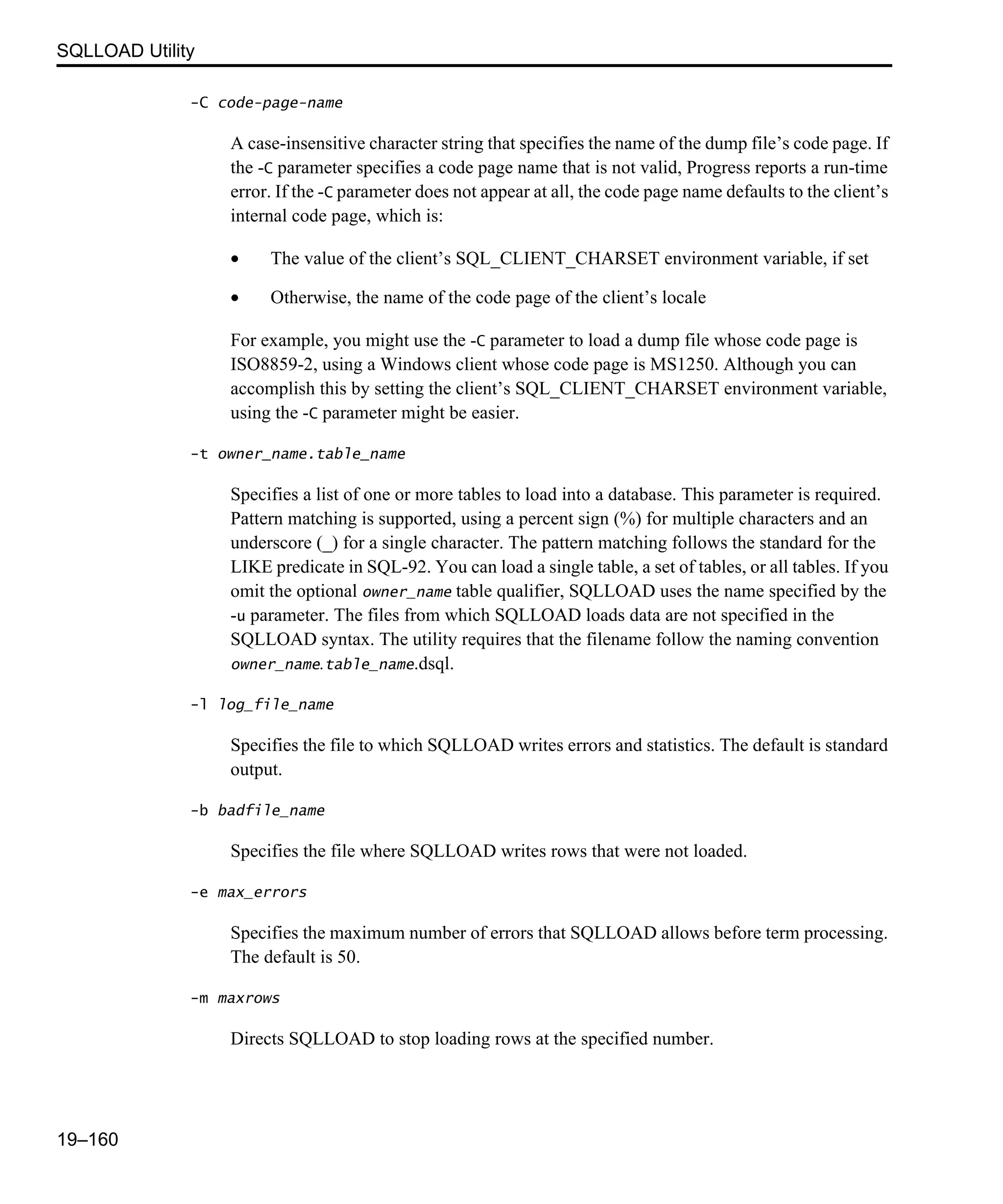 SQLLOAD Utility 19–160 -C code-page-name A case-insensitive character string that specifies the name of the dump file’s code page. If the -C parameter specifies a code page name that is not valid, Progress reports a run-time error. If the -C parameter does not appear at all, the code page name defaults to the client’s internal code page, which is: • The value of the client’s SQL_CLIENT_CHARSET environment variable, if set • Otherwise, the name of the code page of the client’s locale For example, you might use the -C parameter to load a dump file whose code page is ISO8859-2, using a Windows client whose code page is MS1250. Although you can accomplish this by setting the client’s SQL_CLIENT_CHARSET environment variable, using the -C parameter might be easier. -t owner_name.table_name Specifies a list of one or more tables to load into a database. This parameter is required. Pattern matching is supported, using a percent sign (%) for multiple characters and an underscore (_) for a single character. The pattern matching follows the standard for the LIKE predicate in SQL-92. You can load a single table, a set of tables, or all tables. If you omit the optional owner_name table qualifier, SQLLOAD uses the name specified by the -u parameter. The files from which SQLLOAD loads data are not specified in the SQLLOAD syntax. The utility requires that the filename follow the naming convention owner_name.table_name.dsql. -l log_file_name Specifies the file to which SQLLOAD writes errors and statistics. The default is standard output. -b badfile_name Specifies the file where SQLLOAD writes rows that were not loaded. -e max_errors Specifies the maximum number of errors that SQLLOAD allows before term processing. The default is 50. -m maxrows Directs SQLLOAD to stop loading rows at the specified number. 